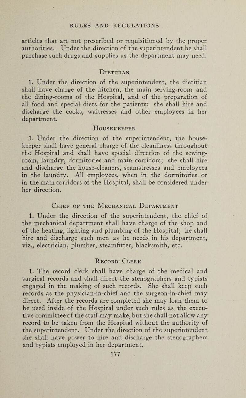 articles that are not prescribed or requisitioned by the proper authorities. Under the direction of the superintendent he shall purchase such drugs and supplies as the department may need. Dietitian 1. Under the direction of the superintendent, the dietitian shall have charge of the kitchen, the main serving-room and the dining-rooms of the Hospital, and of the preparation of all food and special diets for the patients; she shall hire and discharge the cooks, waitresses and other employees in her department. Housekeeper 1. Under the direction of the superintendent, the house¬ keeper shall have general charge of the cleanliness throughout the Hospital and shall have special direction of the sewing- room, laundry, dormitories and main corridors; she shall hire and discharge the house-cleaners, seamstresses and employees in the laundry. All employees, when in the dormitories or in the main corridors of the Hospital, shall be considered under her direction. Chief of the Mechanical Department 1. Under the direction of the superintendent, the chief of the mechanical department shall have charge of the shop and of the heating, lighting and plumbing of the Hospital; he shall hire and discharge such men as he needs in his department, viz., electrician, plumber, steamfitter, blacksmith, etc. Record Clerk 1. The record clerk shall have charge of the medical and surgical records and shall direct the stenographers and typists engaged in the making of such records. She shall keep such records as the physician-in-chief and the surgeon-in-chief may direct. After the records are completed she may loan them to be used inside of the Hospital under such rules as the execu¬ tive committee of the staff may make, but she shall not allow any record to be taken from the Hospital without the authority of the superintendent. Under the direction of the superintendent she shall have power to hire and discharge the stenographers and typists employed in her department.