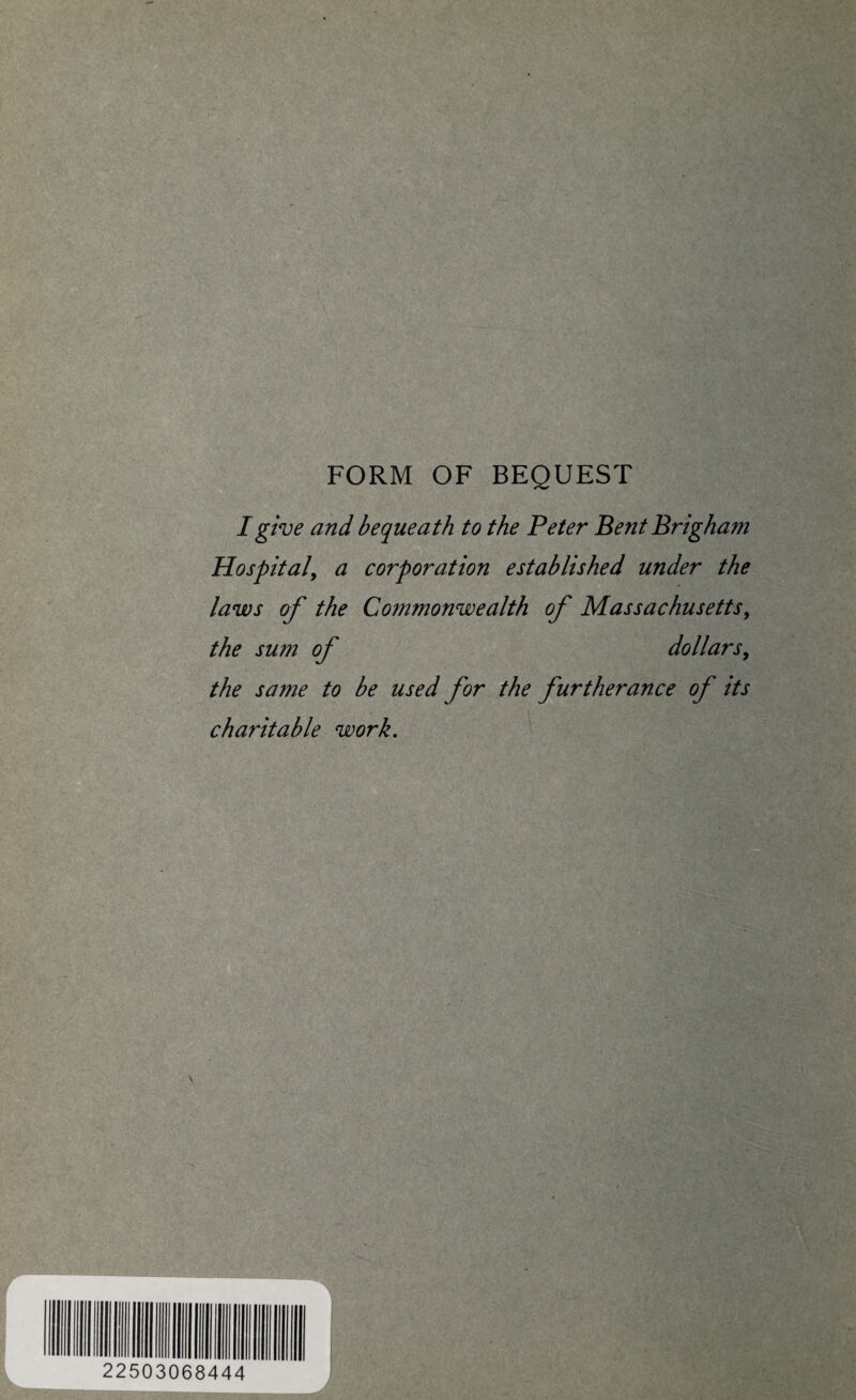 FORM OF BEQUEST I give and bequeath to the Peter Bent Brigham Hospital, a corporation established under the laws of the Commonwealth of Massachusetts, the sum of dollars, the same to be used for the furtherance of its charitable work. 22503068444 i J