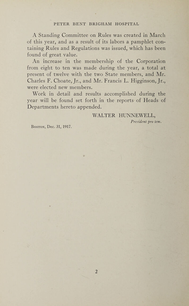 A Standing Committee on Rules was created in March of this year, and as a result of its labors a pamphlet con¬ taining Rules and Regulations was issued, which has been found of great value. An increase in the membership of the Corporation from eight to ten was made during the year, a total at present of twelve with the two State members, and Mr. Charles F. Choate, Jr., and Mr. Francis L. Higginson, Jr., were elected new members. Work in detail and results accomplished during the year will be found set forth in the reports of Heads of Departments hereto appended. WALTER HUNNEWELL, President pro tem. Boston, Dec. 31, 1917.