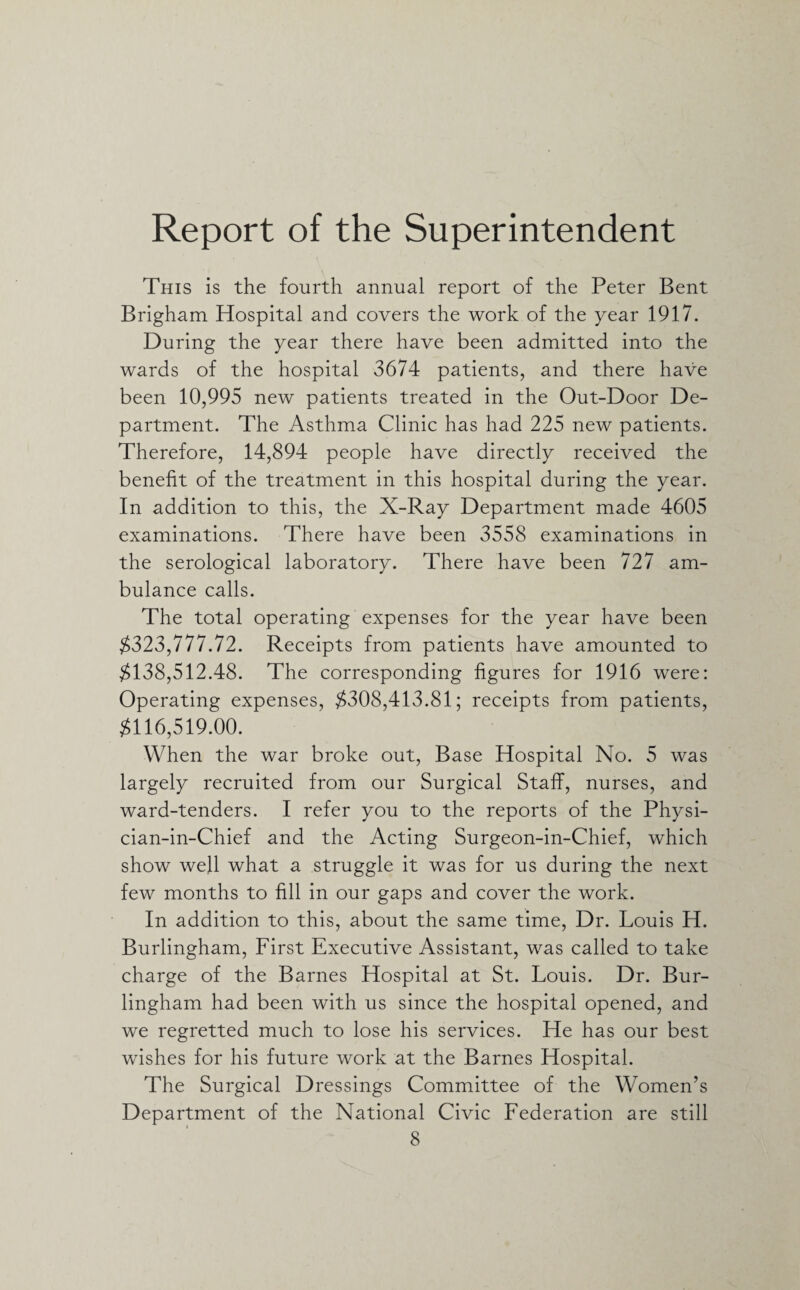 Report of the Superintendent This is the fourth annual report of the Peter Bent Brigham Hospital and covers the work of the year 1917. During the year there have been admitted into the wards of the hospital 3674 patients, and there have been 10,995 new patients treated in the Out-Door De¬ partment. The Asthma Clinic has had 225 new patients. Therefore, 14,894 people have directly received the benefit of the treatment in this hospital during the year. In addition to this, the X-Ray Department made 4605 examinations. There have been 3558 examinations in the serological laboratory. There have been 727 am¬ bulance calls. The total operating expenses for the year have been $323,777.72. Receipts from patients have amounted to $138,512.48. The corresponding figures for 1916 were: Operating expenses, $308,413.81; receipts from patients, $116,519.00. When the war broke out, Base Hospital No. 5 was largely recruited from our Surgical Staff, nurses, and ward-tenders. I refer you to the reports of the Physi- cian-in-Chief and the Acting Surgeon-in-Chief, which show well what a struggle it was for us during the next few months to fill in our gaps and cover the work. In addition to this, about the same time, Dr. Louis H. Burlingham, First Executive Assistant, was called to take charge of the Barnes Hospital at St. Louis. Dr. Bur¬ lingham had been with us since the hospital opened, and we regretted much to lose his services. He has our best wishes for his future work at the Barnes Hospital. The Surgical Dressings Committee of the Women’s Department of the National Civic Federation are still