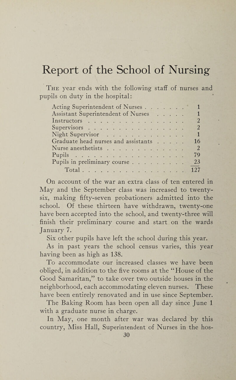 Report of the School of Nursing The year ends with the following staff of nurses and pupils on duty in the hospital: Acting Superintendent of Nurses. 1 Assistant Superintendent of Nurses . 1 Instructors. 2 Supervisors. 2 Night Supervisor. 1 Graduate head nurses and assistants. 16 Nurse anesthetists. 2 Pupils. 79 Pupils in preliminary course. 23 Total. 127 On account of the war an extra class of ten entered in May and the September class was increased to twenty- six, making fifty-seven probationers admitted into the school. Of these thirteen have withdrawn, twenty-one have been accepted into the school, and twenty-three will finish their preliminary course and start on the wards January 7. Six other pupils have left the school during this year. As in past years the school census varies, this year having been as high as 138. To accommodate our increased classes we have been obliged, in addition to the five rooms at the “House of the Good Samaritan,” to take over two outside houses in the neighborhood, each accommodating eleven nurses. These have been entirely renovated and in use since September. The Baking Room has been open all day since June 1 with a graduate nurse in charge. In May, one month after war was declared by this country, Miss Hall, Superintendent of Nurses in the hos-