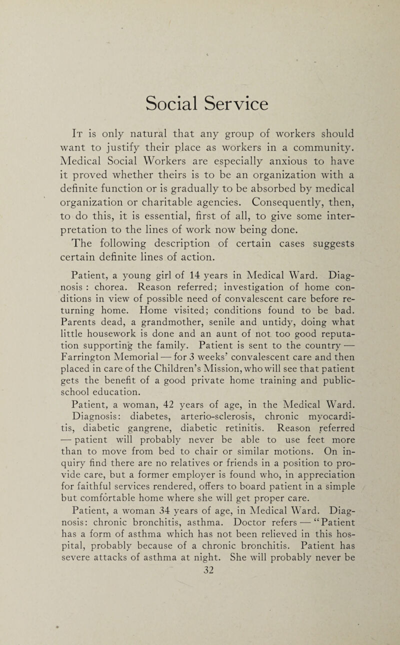 Social Service It is only natural that any group of workers should want to justify their place as workers in a community. Medical Social Workers are especially anxious to have it proved whether theirs is to be an organization with a definite function or is gradually to be absorbed by medical organization or charitable agencies. Consequently, then, to do this, it is essential, first of all, to give some inter¬ pretation to the lines of work now being done. The following description of certain cases suggests certain definite lines of action. Patient, a young girl of 14 years in Medical Ward. Diag¬ nosis : chorea. Reason referred; investigation of home con¬ ditions in view of possible need of convalescent care before re¬ turning home. Home visited; conditions found to be bad. Parents dead, a grandmother, senile and untidy, doing what little housework is done and an aunt of not too good reputa¬ tion supporting the family. Patient is sent to the country •— Farrington Memorial — for 3 weeks'' convalescent care and then placed in care of the Children’s Mission, who will see that patient gets the benefit of a good private home training and public- school education. Patient, a woman, 42 years of age, in the Medical Ward. Diagnosis: diabetes, arterio-sclerosis, chronic myocardi¬ tis, diabetic gangrene, diabetic retinitis. Reason referred — patient will probably never be able to use feet more than to move from bed to chair or similar motions. On in¬ quiry find there are no relatives or friends in a position to pro¬ vide care, but a former employer is found who, in appreciation for faithful services rendered, offers to board patient in a simple but comfortable home where she will get proper care. Patient, a woman 34 years of age, in Medical Ward. Diag¬ nosis: chronic bronchitis, asthma. Doctor refers — “Patient has a form of asthma which has not been relieved in this hos¬ pital, probably because of a chronic bronchitis. Patient has severe attacks of asthma at night. She will probably never be