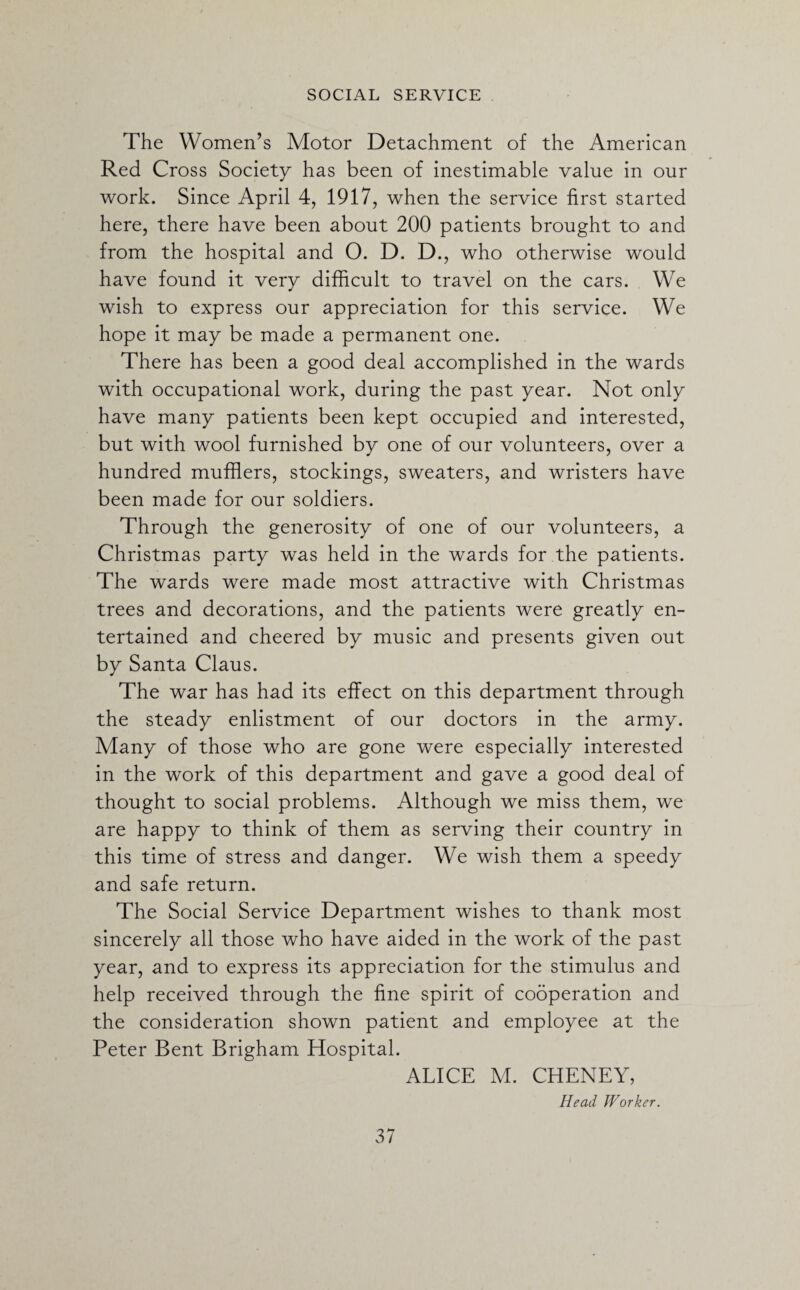 The Women’s Motor Detachment of the American Red Cross Society has been of inestimable value in our work. Since April 4, 1917, when the service first started here, there have been about 200 patients brought to and from the hospital and 0. D. D., who otherwise would have found it very difficult to travel on the cars. We wish to express our appreciation for this service. We hope it may be made a permanent one. There has been a good deal accomplished in the wards with occupational work, during the past year. Not only have many patients been kept occupied and interested, but with wool furnished by one of our volunteers, over a hundred mufflers, stockings, sweaters, and wristers have been made for our soldiers. Through the generosity of one of our volunteers, a Christmas party was held in the wards for the patients. The wards were made most attractive with Christmas trees and decorations, and the patients were greatly en¬ tertained and cheered by music and presents given out by Santa Claus. The war has had its effect on this department through the steady enlistment of our doctors in the army. Many of those who are gone were especially interested in the work of this department and gave a good deal of thought to social problems. Although we miss them, we are happy to think of them as serving their country in this time of stress and danger. We wish them a speedy and safe return. The Social Service Department wishes to thank most sincerely all those who have aided in the work of the past year, and to express its appreciation for the stimulus and help received through the fine spirit of cooperation and the consideration shown patient and employee at the Peter Bent Brigham Hospital. ALICE M. CHENEY, Head Worker.