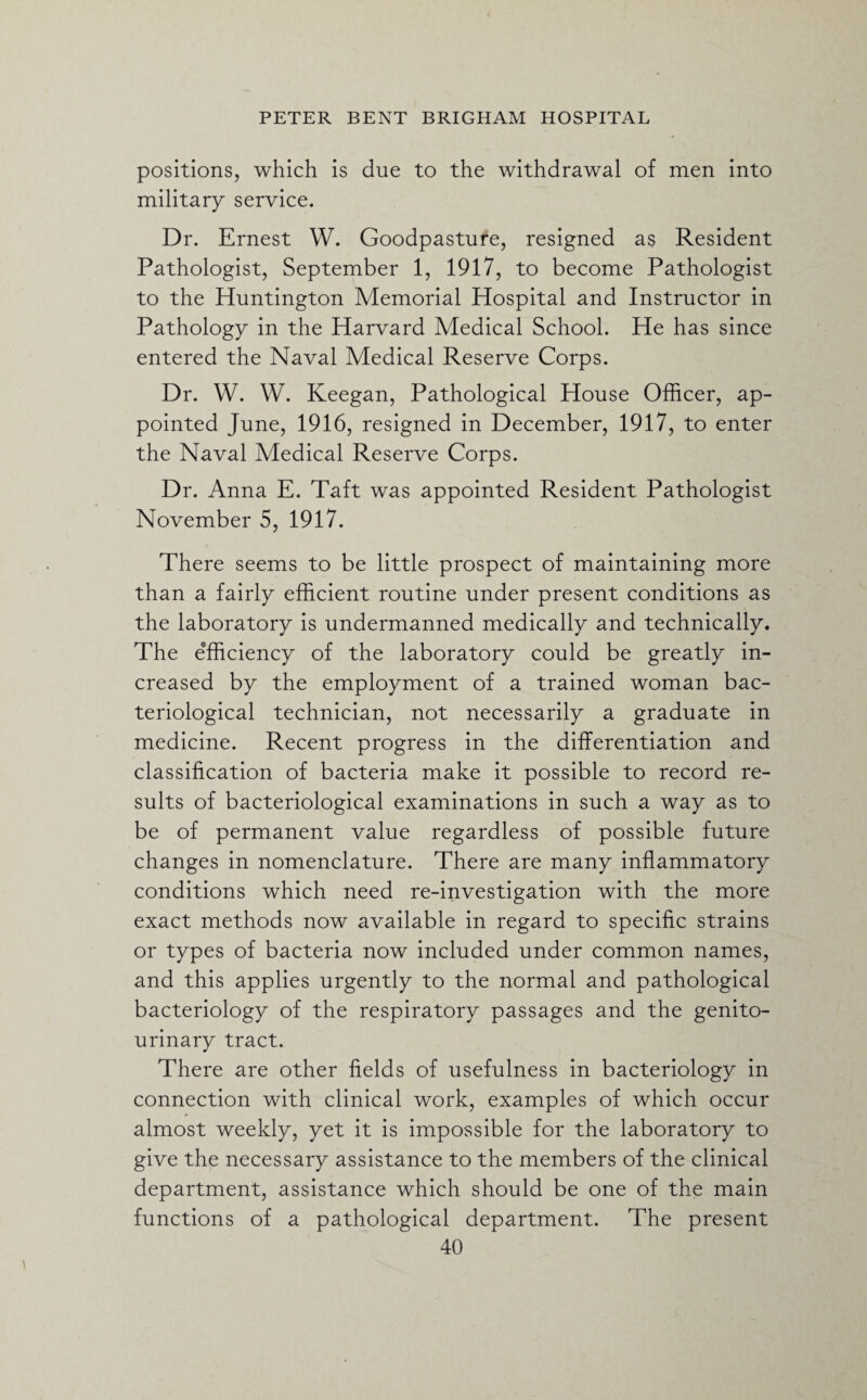 positions, which is due to the withdrawal of men into military service. Dr. Ernest W. Goodpasture, resigned a$ Resident Pathologist, September 1, 1917, to become Pathologist to the Huntington Memorial Hospital and Instructor in Pathology in the Harvard Medical School. He has since entered the Naval Medical Reserve Corps. Dr. W. W. Keegan, Pathological House Officer, ap¬ pointed June, 1916, resigned in December, 1917, to enter the Naval Medical Reserve Corps. Dr. Anna E. Taft was appointed Resident Pathologist November 5, 1917. There seems to be little prospect of maintaining more than a fairly efficient routine under present conditions as the laboratory is undermanned medically and technically. The efficiency of the laboratory could be greatly in¬ creased by the employment of a trained woman bac¬ teriological technician, not necessarily a graduate in medicine. Recent progress in the differentiation and classification of bacteria make it possible to record re¬ sults of bacteriological examinations in such a way as to be of permanent value regardless of possible future changes in nomenclature. There are many inflammatory conditions which need re-investigation with the more exact methods now available in regard to specific strains or types of bacteria now included under common names, and this applies urgently to the normal and pathological bacteriology of the respiratory passages and the genito¬ urinary tract. There are other fields of usefulness in bacteriology in connection with clinical work, examples of which occur almost weekly, yet it is impossible for the laboratory to give the necessary assistance to the members of the clinical department, assistance which should be one of the main functions of a pathological department. The present