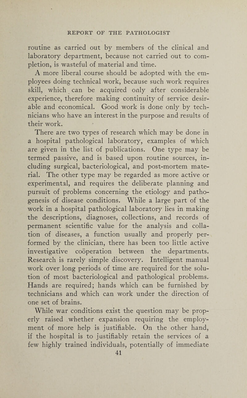 routine as carried out by members of the clinical and laboratory department, because not carried out to com¬ pletion, is wasteful of material and time. A more liberal course should be adopted with the em¬ ployees doing technical work, because such work requires skill, which can be acquired only after considerable experience, therefore making continuity of service desir¬ able and economical. Good work is done only by tech¬ nicians who have an interest in the purpose and results of their work. There are two types of research which may be done in a hospital pathological laboratory, examples of which are given in the list of publications. One type may be termed passive, and is based upon routine sources, in¬ cluding surgical, bacteriological, and post-mortem mate¬ rial. The other type may be regarded as more active or experimental, and requires the deliberate planning and pursuit of problems concerning the etiology and patho¬ genesis of disease conditions. While a large part of the work in a hospital pathological laboratory lies in making the descriptions, diagnoses, collections, and records of permanent scientific value for the analysis and colla¬ tion of diseases, a function usually and properly per¬ formed by the clinician, there has been too little active investigative cooperation between the departments. Research is rarely simple discovery. Intelligent manual work over long periods of time are required for the solu¬ tion of most bacteriological and pathological problems. Hands are required; hands which can be furnished by technicians and which can work under the direction of one set of brains. While war conditions exist the question may be prop¬ erly raised whether expansion requiring the employ¬ ment of more help is justifiable. On the other hand, if the hospital is to justifiably retain the services of a few highly trained individuals, potentially of immediate