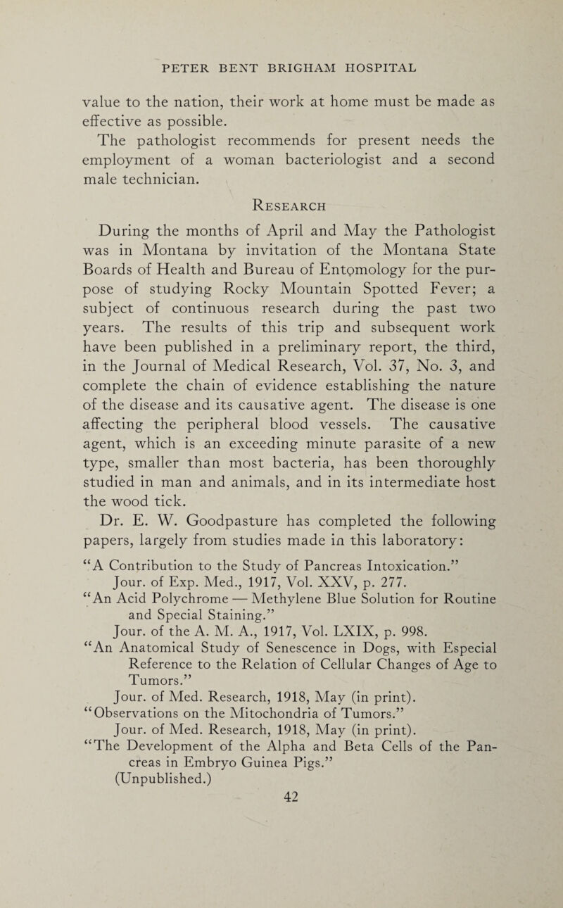 value to the nation, their work at home must be made as effective as possible. The pathologist recommends for present needs the employment of a woman bacteriologist and a second male technician. Research During the months of April and May the Pathologist was in Montana by invitation of the Montana State Boards of Health and Bureau of Entpmology for the pur¬ pose of studying Rocky Mountain Spotted Fever; a subject of continuous research during the past two years. The results of this trip and subsequent work have been published in a preliminary report, the third, in the Journal of Medical Research, Vol. 37, No. 3, and complete the chain of evidence establishing the nature of the disease and its causative agent. The disease is one affecting the peripheral blood vessels. The causative agent, which is an exceeding minute parasite of a new type, smaller than most bacteria, has been thoroughly studied in man and animals, and in its intermediate host the wood tick. Dr. E. W. Goodpasture has completed the following papers, largely from studies made in this laboratory: “A Contribution to the Study of Pancreas Intoxication.” Jour, of Exp. Med., 1917, Vol. XXV, p. 277. “An Acid Polychrome — Methylene Blue Solution for Routine and Special Staining.” Jour, of the A. M. A., 1917, Vol. LXIX, p. 998. “An Anatomical Study of Senescence in Dogs, with Especial Reference to the Relation of Cellular Changes of Age to Tumors.” Jour, of Med. Research, 1918, May (in print). “Observations on the Mitochondria of Tumors.” Jour, of Med. Research, 1918, May (in print). “The Development of the Alpha and Beta Cells of the Pan¬ creas in Embryo Guinea Pigs.” (Unpublished.)