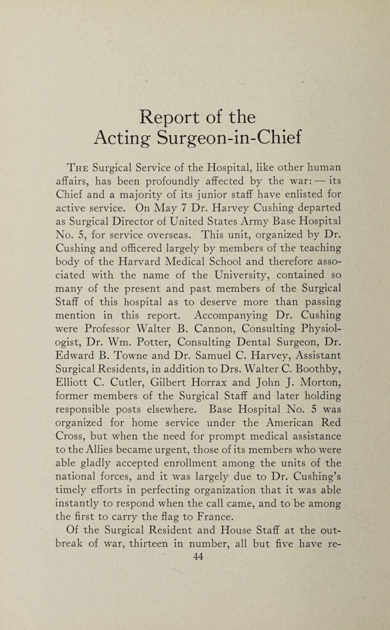 Report of the Acting Surgeon-in-Chief The Surgical Service of the Hospital, like other human affairs, has been profoundly affected by the war: — its Chief and a majority of its junior staff have enlisted for active service. On May 7 Dr. Harvey Cushing departed as Surgical Director of United States Army Base Hospital No. 5, for service overseas. This unit, organized by Dr. Cushing and officered largely by members of the teaching body of the Harvard Medical School and therefore asso¬ ciated with the name of the University, contained so many of the present and past members of the Surgical Staff of this hospital as to deserve more than passing mention in this report. Accompanying Dr. Cushing were Professor Walter B. Cannon, Consulting Physiol¬ ogist, Dr. Wm. Potter, Consulting Dental Surgeon, Dr. Edward B. Towne and Dr. Samuel C. Harvey, Assistant Surgical Residents, in addition to Drs. Walter C. Boothby, Elliott C. Cutler, Gilbert Horrax and John J. Morton, former members of the Surgical Staff and later holding responsible posts elsewhere. Base Hospital No. 5 was organized for home service under the American Red Cross, but when the need for prompt medical assistance to the Allies became urgent, those of its members who were able gladly accepted enrollment among the units of the national forces, and it was largely due to Dr. Cushing’s timely efforts in perfecting organization that it was able instantly to respond when the call came, and to be among the first to carry the flag to France. Of the Surgical Resident and House Staff at the out¬ break of war, thirteen in number, all but five have re-