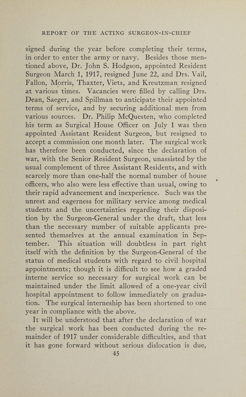 signed during the year before completing their terms, in order to enter the army or navy. Besides those men¬ tioned above, Dr. John S. Hodgson, appointed Resident Surgeon March 1, 1917, resigned June 22, and Drs. Vail, Fallon, Morris, Thaxter, Viets, and Kreutzman resigned at various times. Vacancies were filled by calling Drs. Dean, Saeger, and Spillman to anticipate their appointed terms of service, and by securing additional men from various sources. Dr. Philip McQuesten, who completed his term as Surgical House Officer on July 1 was then appointed Assistant Resident Surgeon, but resigned to accept a commission one month later. The surgical work has therefore been conducted, since the declaration of war, with the Senior Resident Surgeon, unassisted by the usual complement of three Assistant Residents, and with scarcely more than one-half the normal number of house officers, who also were less effective than usual, owing to their rapid advancement and inexperience. Such was the unrest and eagerness for military service among medical students and the uncertainties regarding their disposi¬ tion by the Surgeon-General under the draft, that less than the necessary number of suitable applicants pre¬ sented themselves at the annual examination in Sep¬ tember. This situation will doubtless in part right itself with the definition by the Surgeon-General of the status of medical students with regard to civil hospital appointments; though it is difficult to see how a graded interne service so necessary for surgical work can be maintained under the limit allowed of a one-year civil hospital appointment to follow immediately on gradua¬ tion. The surgical interneship has been shortened to one year in compliance with the above. It will be understood that after the declaration of war the surgical work has been conducted during the re¬ mainder of 1917 under considerable difficulties, and that it has gone forward without serious dislocation is due,