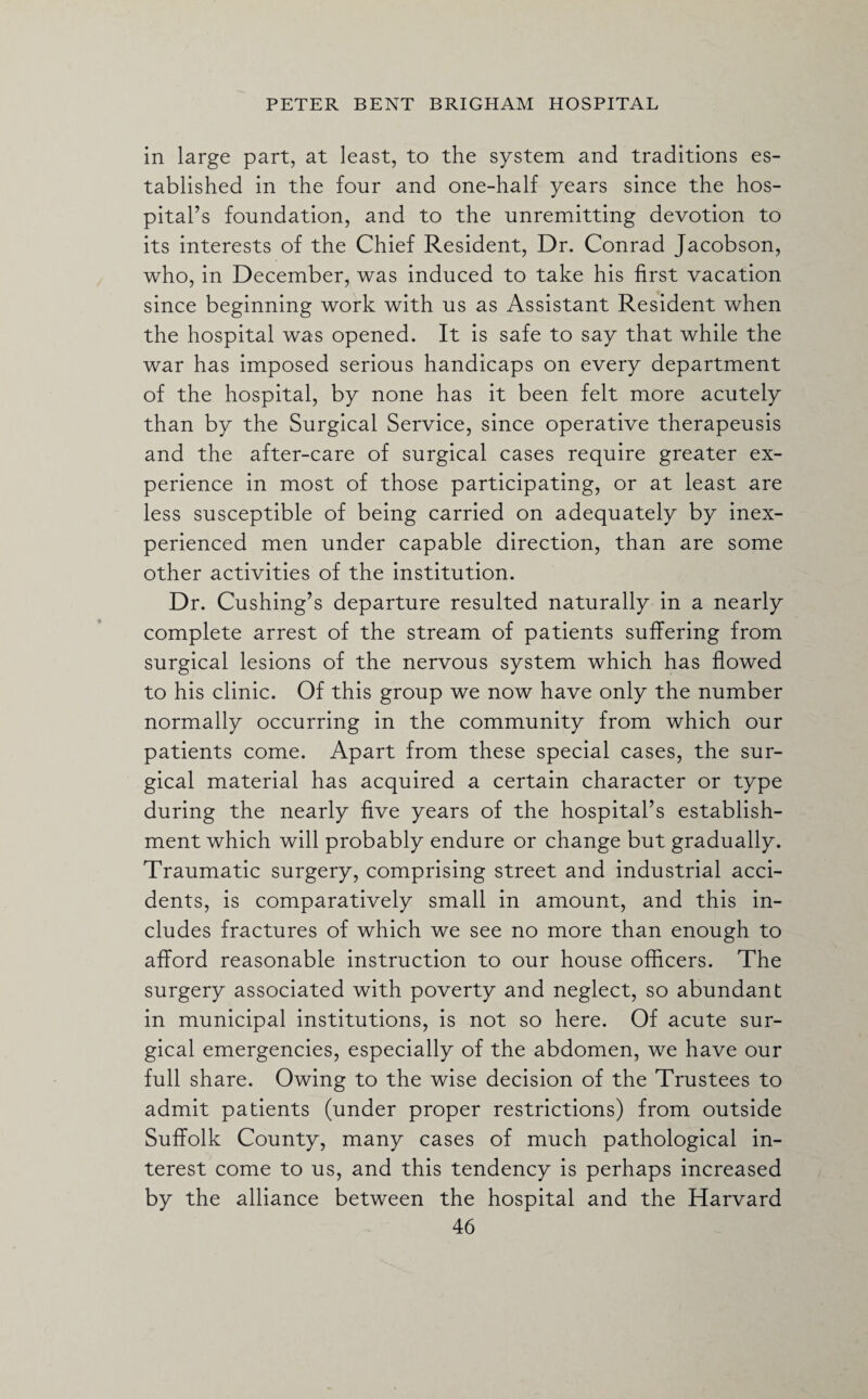 in large part, at least, to the system and traditions es¬ tablished in the four and one-half years since the hos¬ pital’s foundation, and to the unremitting devotion to its interests of the Chief Resident, Dr. Conrad Jacobson, who, in December, was induced to take his first vacation since beginning work with us as Assistant Resident when the hospital was opened. It is safe to say that while the war has imposed serious handicaps on every department of the hospital, by none has it been felt more acutely than by the Surgical Service, since operative therapeusis and the after-care of surgical cases require greater ex¬ perience in most of those participating, or at least are less susceptible of being carried on adequately by inex¬ perienced men under capable direction, than are some other activities of the institution. Dr. Cushing’s departure resulted naturally in a nearly complete arrest of the stream of patients suffering from surgical lesions of the nervous system which has flowed to his clinic. Of this group we now have only the number normally occurring in the community from which our patients come. Apart from these special cases, the sur¬ gical material has acquired a certain character or type during the nearly five years of the hospital’s establish¬ ment which will probably endure or change but gradually. Traumatic surgery, comprising street and industrial acci¬ dents, is comparatively small in amount, and this in¬ cludes fractures of which we see no more than enough to afford reasonable instruction to our house officers. The surgery associated with poverty and neglect, so abundant in municipal institutions, is not so here. Of acute sur¬ gical emergencies, especially of the abdomen, we have our full share. Owing to the wise decision of the Trustees to admit patients (under proper restrictions) from outside Suffolk County, many cases of much pathological in¬ terest come to us, and this tendency is perhaps increased by the alliance between the hospital and the Harvard