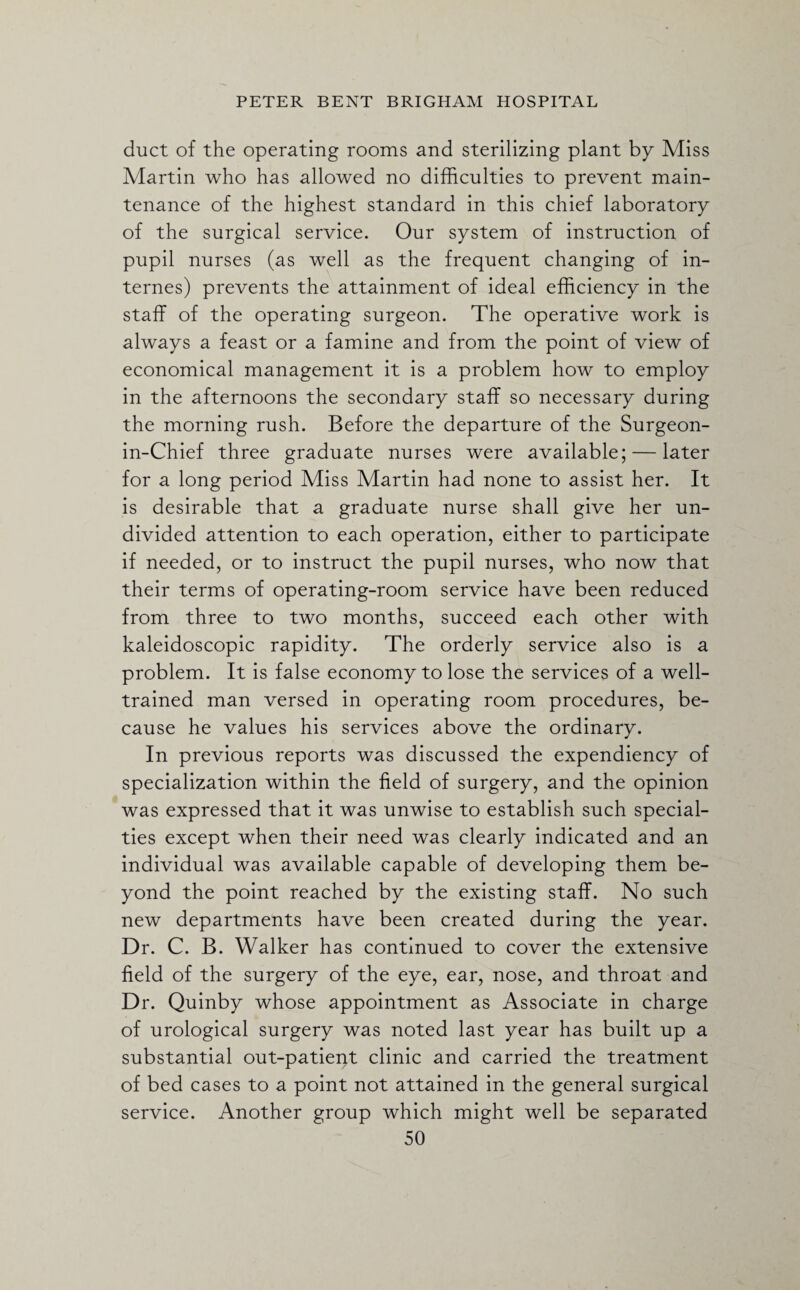 duct of the operating rooms and sterilizing plant by Miss Martin who has allowed no difficulties to prevent main¬ tenance of the highest standard in this chief laboratory of the surgical service. Our system of instruction of pupil nurses (as well as the frequent changing of in¬ ternes) prevents the attainment of ideal efficiency in the staff of the operating surgeon. The operative work is always a feast or a famine and from the point of view of economical management it is a problem how to employ in the afternoons the secondary staff so necessary during the morning rush. Before the departure of the Surgeon- in-Chief three graduate nurses were available; — later for a long period Miss Martin had none to assist her. It is desirable that a graduate nurse shall give her un¬ divided attention to each operation, either to participate if needed, or to instruct the pupil nurses, who now that their terms of operating-room service have been reduced from three to two months, succeed each other with kaleidoscopic rapidity. The orderly service also is a problem. It is false economy to lose the services of a well- trained man versed in operating room procedures, be¬ cause he values his services above the ordinary. In previous reports was discussed the expendiency of specialization within the field of surgery, and the opinion was expressed that it was unwise to establish such special¬ ties except when their need was clearly indicated and an individual was available capable of developing them be¬ yond the point reached by the existing staff. No such new departments have been created during the year. Dr. C. B. Walker has continued to cover the extensive field of the surgery of the eye, ear, nose, and throat and Dr. Quinby whose appointment as Associate in charge of urological surgery was noted last year has built up a substantial out-patient clinic and carried the treatment of bed cases to a point not attained in the general surgical service. Another group which might well be separated