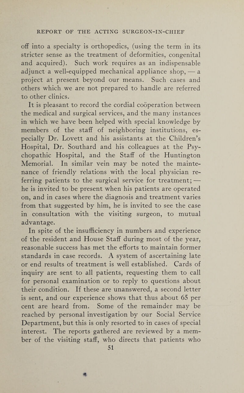 off into a specialty is orthopedics, (using the term in its stricter sense as the treatment of deformities, congenital and acquired). Such work requires as an indispensable adjunct a well-equipped mechanical appliance shop, — a project at present beyond our means. Such cases and others which we are not prepared to handle are referred to other clinics. It is pleasant to record the cordial cooperation between the medical and surgical services, and the many instances in which we have been helped with special knowledge by members of the staff of neighboring institutions, es¬ pecially Dr. Lovett and his assistants at the Children’s Hospital, Dr. Southard and his colleagues at the Psy¬ chopathic Hospital, and the Staff of the Huntington Memorial. In similar vein may be noted the mainte¬ nance of friendly relations with the local physician re¬ ferring patients to the surgical service for treatment; — he is invited to be present when his patients are operated on, and in cases where the diagnosis and treatment varies from that suggested by him, he is invited to see the case in consultation with the visiting surgeon, to mutual advantage. In spite of the insufficiency in numbers and experience of the resident and House Staff during most of the year, reasonable success has met the efforts to maintain former standards in case records. A system of ascertaining late or end results of treatment is well established. Cards of inquiry are sent to all patients, requesting them to call for personal examination or to reply to questions about their condition. If these are unanswered, a second letter is sent, and our experience shows that thus about 65 per cent are heard from. Some of the remainder may be reached by personal investigation by our Social Service Department, but this is only resorted to in cases of special interest. The reports gathered are reviewed by a mem¬ ber of the visiting staff, who directs that patients who