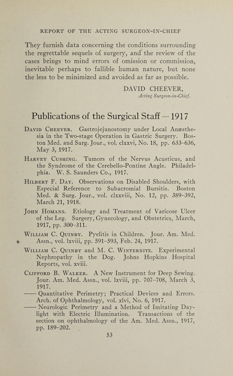 They furnish data concerning the conditions surrounding the regrettable sequels of surgery, and the review of the cases brings to mind errors of omission or commission, inevitable perhaps to fallible human nature, but none the less to be minimized and avoided as far as possible. DAVID CHEEVER, Acting Surgeon-in-Chief. Publications of the Surgical Staff—1917 David Cheever. Gastrojejunostomy under Local Anaesthe¬ sia in the Two-stage Operation in Gastric Surgery. Bos¬ ton Med. and Surg. Jour., vol. clxxvi, No. 18, pp. 633-636, May 3, 1917. Harvey Cushing. Tumors of the Nervus Acusticus, and the Syndrome of the Cerebello-Pontine Angle. Philadel¬ phia. W. S. Saunders Co., 1917. Hilbert F. Day. Observations on Disabled Shoulders, with Especial Reference to Subacromial Bursitis. Boston Med. & Surg. Jour., vol. clxxviii, No. 12, pp. 389-392, March 21, 1918. John Homans. Etiology and Treatment of Varicose Ulcer of the Leg. Surgery, Gynecology, and Obstetrics, March, 1917, pp. 300-311. ' William C. Quinby. Pyelitis in Children. Jour. Am. Vied. Assn., vol. lxviii, pp. 591-593, Feb. 24, 1917. William C. Quinby and M. C. Winternitz. Experimental Nephropathy in the Dog. Johns Hopkins Hospital Reports, vol. xviii. Clifford B. Walker. A New Instrument for Deep Sewing. Jour. Am. Med. Assn., vol. lxviii, pp. 707-708, March 3, 1917. -Quantitative Perimetry; Practical Devices and Errors. Arch, of Ophthalmology, vol. xlvi, No. 6, 1917. -Neurologic Perimetry and a Method of Imitating Day¬ light with Electric Illumination. Transactions of the section on ophthalmology of the Am. Aled. Assn., 1917, pp. 189-202.