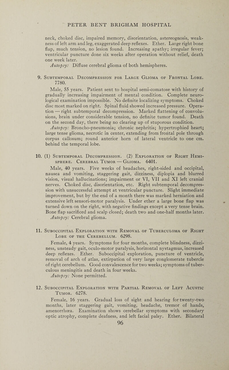 neck, choked disc, impaired memory, disorientation, astereognosis, weak¬ ness of left arm and leg, exaggerated deep reflexes. Ether. Laige right bone flap, much tension, no lesion found. Increasing apathy; irregular fever; ventricular puncture done six weeks after operation without relief, death one week later. Autopsy: Diffuse cerebral glioma of both hemispheres. 9. Subtemporal Decompression for Large Glioma of Frontal Lobe. 7780. Male, 55 years. Patient sent to hospital semi-comatose with history of gradually increasing impairment of mental condition. Complete neuro¬ logical examination impossible. No definite localizing symptoms. Choked disc most marked on right. Spinal fluid showed increased pressure. Opera¬ tion — right subtemporal decompression. Marked flattening of convolu- sions, brain under considerable tension, no definite tumor found. Death on the second day, there being no clearing up of stuporous condition. Autopsy: Broncho-pneumonia; chronic nephritis; hypertrophied heart; large tense glioma, necrotic in center, extending from frontal pole through corpus callosum; round anterior horn of lateral ventricle to one cm. behind the temporal lobe. 10. (1) Subtemporal Decompression. (2) Exploration of Right Hemi¬ sphere. Cerebral Tumor — Glioma. 6401. Male, 40 years. Five weeks of headaches, right-sided and occipital, nausea and vomiting, staggering gait, dizziness, diplopia and blurred vision, visual hallucinations; impairment or VI, VII and XI left cranial nerves. Choked disc, disorientation, etc. Right subtemporal decompres¬ sion with unsuccessful attempt at ventricular puncture. Slight immediate improvement, but by the end of a month there was marked herniation and extensive left sensori-motor paralysis. Under ether a large bone flap was turned down on the right, with negative findings except a very tense brain. Bone flap sacrificed and scalp closed; death two and one-half months later. Autopsy: Cerebral glioma. 11. Suboccipital Exploration with Removal of Tuberculoma of Right Lobe of the Cerebellum. 6298. Female, 4 years. Symptoms for four months, complete blindness, dizzi¬ ness, unsteady gait, oculo-motor paralysis, horizontal nystagmus, increased deep reflexes. Ether. Suboccipital exploration, puncture of ventricle, removal of arch of atlas, extirpation of very large conglomerate tubercle of right cerebellum. Good convalescence for two weeks; symptoms of tuber¬ culous meningitis and death in four weeks. Autopsy: None permitted. 12. Suboccipital Exploration with Partial Removal of Left Acustic Tumor. 6278. Female, 16 years. Gradual loss of sight and hearing for twenty-two months, later staggering gait, vomiting, headache, tremor of hands, amenorrhoea. Examination shows cerebellar symptoms with secondary optic atrophy, complete deafness, and left facial palsy. Ether. Bilateral