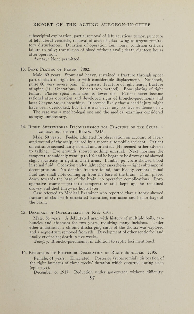 suboccipitai exploration, partial removal of left acusticus tumor, puncture of left lateral ventricle, removal of arch of atlas owing to urgent respira¬ tory disturbances. Duration of operation four hours; condition critical; failure to rally; transfusion of blood without avail; death eighteen hours after operation. Autopsy: None permitted. 13. Bone Plating of Femur. 7082. Male, 69 years. Stout and heavy, sustained a fracture through upper part of shaft of right femur with considerable displacement. No shock, pulse 80, very severe pain. Diagnosis: Fracture of right femur; fracture of spine (?). Operations. Ether '(drop method). Bone plating of right femur. Plaster spica from toes to lower ribs. Patient never became rational after operation and developed signs of broncho-pneumonia and later Cheyne-Stokes breathing. It seemed likely that a head injury might have been overlooked, but there was never any positive evidence of it. The case was a medico-legal one and the medical examiner considered autopsy unnecessary. 14. Right Subtemporal Decompression for Fracture of the Skull — Lacerations of the Brain. 7315. Male, 50 years. Feeble, admitted for observation on account of lacer¬ ated wound of the scalp, caused by a recent automobile accident. Patient on entrance seemed fairly normal and oriented. He seemed rather adverse to talking. Eye grounds showed nothing unusual. Next morning the temperature suddenly went up to 102 and he began to be drowsy and showed slight spasticity in right and left arms. Lumbar puncture showed blood in spinal fluid. Operation under light ether anaesthesia — right subtemporal decompression. No definite fracture found, but bloody cerebral spinal fluid and small clots coming up from the base of the brain. Drain placed down towards the base of the brain, no operative complications. Post¬ operative course — patient’s temperature still kept up, he remained drowsy and died thirty-six hours later. Case referred to Medical Examiner who reported that autopsy showed fracture of skull with associated laceration, contusion and hemorrhage of the brain. 15. Drainage of Osteomyelitis of Rib. 6503. Male, 56 years. A debilitated man with history of multiple boils, car¬ buncles and abscesses for two years, requiring many incisions. Under ether ansesthesia, a chronic discharging sinus of the thorax was explored and a sequestrum removed from rib. Development of other septic foci and finally erysipelas; death in five weeks. Autopsy: Broncho-pneumonia, in addition to septic foci mentioned. 16. Reduction of Posterior Dislocation of Right Shoulder. 7795. Female, 61 years. Emaciated. Posterior (subacromial) dislocation of the right humerus of three weeks’ duration which occurred during sleep (epilepsy?). December 6, 1917. Reduction under gas-oxygen without difficulty.