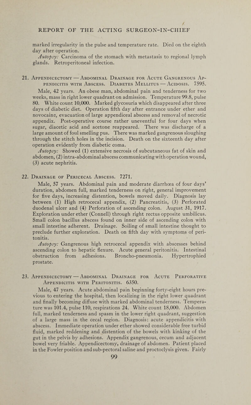 marked irregularity in the pulse and temperature rate. Died on the eighth day after operation. Autopsy: Carcinoma of the stomach with metastasis to regional lymph glands. Retroperitoneal infection. 21. Appendicectomy — Abdominal Drainage for Acute Gangrenous Ap¬ pendicitis with Abscess. Diabetes Mellitus — Acidosis. 7595. Male, 42 years. An obese man, abdominal pain and tenderness for two weeks, mass in right lower quadrant on admission. Temperature 99.8, pulse 80. White count 10,000. Marked glycosuria which disappeared after three days of diabetic diet. Operation fifth day after entrance under ether and novocaine, evacuation of large appendiceal abscess and removal of necrotic appendix. Post-operative course rather uneventful for four days when sugar, diacetic acid and acetone reappeared. There was discharge of a large amount of foul smelling pus. There was marked gangrenous sloughing through the stitch holes in the incision. Death on the sixteenth day after operation evidently from diabetic coma. Autopsy: Showed (1) extensive necrosis of subcutaneous fat of skin and abdomen, (2) intra-abdominal abscess communicating with operation wound, (3) acute nephritis. 22. Drainage of Pericecal Abscess. 7271. Male, 57 years. Abdominal pain and moderate diarrhoea of four days’ duration, abdomen full, marked tenderness on right, general improvement for five days, increasing distention, bowels moved daily. Diagnosis lay between (1) High retrocecal appendix, (2) Pancreatitis, (3) Perforated duodenal ulcer and (4) Perforation of ascending colon. August 31, 1917. Exploration under ether (Connell) through right rectus opposite umbilicus. Small colon bacillus abscess found on inner side of ascending colon with small intestine adherent. Drainage. Soiling of small intestine thought to preclude further exploration. Death on fifth day with symptoms of peri¬ tonitis. Autopsy: Gangrenous high retrocecal appendix with abscesses behind ascending colon to hepatic flexure. Acute general peritonitis. Intestinal obstruction from adhesions. Broncho-pneumonia. Hypertrophied prostate. 23. Appendicectomy — Abdominal Drainage for Acute Perforative Appendicitis with Peritonitis. 6350. Male, 47 years. Acute abdominal pain beginning forty-eight hours pre¬ vious to entering the hospital, then localizing in the right lower quadrant and finally becoming diffuse with marked abdominal tenderness. Tempera¬ ture was 101.4, pulse 110, respirations 24. White count 18,000. Abdomen full, marked tenderness and spasm in the lower right quadrant, suggestion of a large mass in the cecal region. Diagnosis: acute appendicitis with abscess. Immediate operation under ether showed considerable free turbid fluid, marked reddening and distention of the bowels with kinking of the gut in the pelvis by adhesions. Appendix gangrenous, cecum and adjacent bowel very friable. Appendicectomy, drainage of abdomen. Patient placed in the Fowler position and sub-pectoral saline and proctoclysis given. Fairly