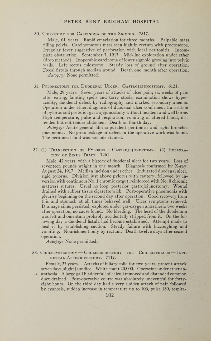 30. Colostomy for Carcinoma of the Sigmoid. 7317. Male, 61 years. Rapid emaciation for three months. Palpable mass filling pelvis. Carcinomatous mass seen high in rectum with proctoscope. Irregular fever suggestive of perforation with local peritonitis. Incom¬ plete obstruction. September 7, 1917. Mid-line exploration under ether (drop method). Inoperable carcinoma of lower sigmoid growing into pelvic walls. Left rectus colostomy. Steady loss of ground after operation. Faecal fistula through median wound. Death one month after operation. Autopsy: None permitted. 31. Pylorectomy for Duodenal Ulcer. Gastrojejunostomy. 6121. Male, 29 years. Seven years of attacks of ulcer pain; six weeks of pain after eating, fainting spells and tarry stools; examination shows hyper¬ acidity, duodenal defect by radiography and marked secondary anemia. Operation under ether, diagnosis of duodenal ulcer confirmed, transection of pylorus and posterior gastrojejunostomy without incident and well borne. High temperature, pulse and respiration; vomiting of altered blood, dis¬ tended but not tender abdomen. Death on fourth day. Autopsy: Acute general fibrino-purulent peritonitis and right broncho¬ pneumonia. No gross leakage or defect in the operative work was found. The peritoneal fluid was not bile-stained. 32. (1) Transection of Pylorus — Gastrojejunostomy. (2) Explora¬ tion of Sinus Tract. 7261. Male, 42 years, with a history of duodenal ulcer for two years. Loss of seventeen pounds weight in one month. Diagnosis confirmed by X-ray. August 24, 1917. Median incision under ether. Indurated duodenal ulcer, rigid pylorus. Division just above pylorus with cautery, followed by in¬ version with continuous No. 1 chromic catgut, reinforced with No. 0 chromic mattress sutures. Usual no loop posterior gastrojejunostomy. Wound drained with rubber tissue cigarette wick. Post-operative pneumonia with pleurisy beginning on the second day after operation. Good recovery from this and stomach at all times behaved well. Ulcer symptoms relieved. Drainage sinus persisted, explored under gas-oxygen anaesthesia two weeks after operation, no cause found. No bleeding. The head of the duodenum was felt and omentum probably accidentally stripped from it. On the fol¬ lowing day a duodenal fistula had become established. Attempt made to heal it by establishing suction. Steady failure with hiccoughing and vomiting. Nourishment only by rectum. Death twelve days after second operation. Autopsy: None permitted. 33. Cholecystectomy — Choledochostomy for Cholelithiasis — Inci¬ dental Appendicectomy. 7117. Female, 27 years. Attacks of biliary colic for two years, present attack seven days, slight jaundice. White count 20,000. Operation under ether an- * aesthesia. A large gall bladder full of calculi removed and distended common duct drained. Post-operative course was absolutely uneventful for forty- eight hours. On the third day had a very sudden attack of pain followed by cyanosis, sudden increase in temperature up to 106, pulse 130, respira-