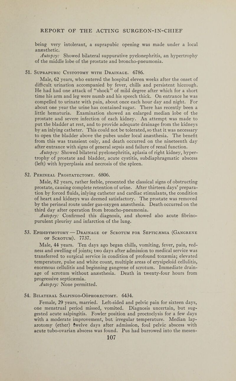 I REPORT OF THE ACTING SURGEON-IN-CHIEF being very intolerant, a suprapubic opening was made under a local anaesthetic. Autopsy: Showed bilateral suppurative pyelonephritis, an hypertrophy of the middle lobe of the prostate and broncho-pneumonia. 51. Suprapubic Cystotomy with Drainage. 6786. Male, 62 years, who entered the hospital eleven weeks after the onset of difficult urination accompanied by fever, chills and persistent hiccough. He had had one attack of “shock” of mild degree after which for a short time his arm and leg were numb and his speech thick. On entrance he was compelled to urinate with pain, about once each hour day and night. For about one year the urine has contained sugar. There has recently been a little hematuria. Examination showed an enlarged median lobe of the prostate and severe infection of each kidney. An attempt was made to put the bladder at rest, and to provide adequate drainage from the kidneys by an inlying catheter. This could not be tolerated, so that it was necessary to open the bladder above the pubes under local anaesthesia. The benefit from this was transient only, and death occurred on the nineteenth day after entrance with signs of general sepsis and failure of renal function. Autopsy: Showed bilateral pyelonephritis, aplasia of right kidney, hyper¬ trophy of prostate and bladder, acute cystitis, subdiaphragmatic abscess (left) with hyperplasia and necrosis of the spleen. 52. Perineal Prostatectomy. 6806. Male, 82 years, rather feeble, presented the classical signs of obstructing prostate, causing complete retention of urine. After thirteen days’ prepara¬ tion by forced fluids, inlying catheter and cardiac stimulants, the condition of heart and kidneys was deemed satisfactory. The prostate was removed by the perineal route under gas-oxygen anaesthesia. Death occurred on the third day after operation from broncho-pneumonia. Autopsy: Confirmed this diagnosis, and showed also acute fibrino- purulent pleurisy and infarction of the lung. 53. Epididymotomy — Drainage of Scrotum for Septicaemia (Gangrene of Scrotum). 7737. Male, 44 years. Ten days ago began chills, vomiting, fever, pain, red¬ ness and swelling of joints; two days after admission to medical service was transferred to surgical service in condition of profound toxaemia; elevated temperature, pulse and white count, multiple areas of erysipeloid cellulitis, enormous cellulitis and beginning gangrene of scrotum. Immediate drain¬ age of scrotum without anaesthesia. Death in twenty-four hours from progressive septicaemia. Autopsy: None permitted. 54. Bilateral Salpingo-Oophorectomy. 6434. Female, 29 years, married. Left-sided and pelvic pain for sixteen days, one menstrual period missed, vomited. Diagnosis uncertain, but sug¬ gested acute salpingitis. Fowler position and proctoclysis for a few days with a moderate improvement, but irregular temperature. Median lap¬ arotomy (ether) twelve days after admission, foul pelvic abscess with acute tubo-ovarian abscess was found. Pus had burrowed into the mesen-