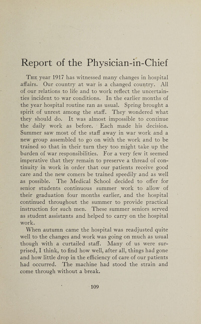 Report of the Physician-in-Chief The year 1917 has witnessed many changes in hospital affairs. Our country at war is a changed country. All of our relations to life and to work reflect the uncertain¬ ties incident to war conditions. In the earlier months of the year hospital routine ran as usual. Spring brought a spirit of unrest among the staff. They wondered what they should do. It was almost impossible to continue the daily work as before. Each made his decision. Summer saw most of the staff away in war work and a new group assembled to go on with the work and to be trained so that in their turn they too might take up the burden of war responsibilities. For a very few it seemed imperative that they remain to preserve a thread of con¬ tinuity in work in order that our patients receive good care and the new comers be trained speedily and as well as possible. The Medical School decided to offer for senior students continuous summer work to allow of their graduation four months earlier, and the hospital continued throughout the summer to provide practical instruction for such men. These summer seniors served as student assistants and helped to carry on the hospital work. When autumn came the hospital was readjusted quite well to the changes and work was going on much as usual though with a curtailed staff. Many of us were sur¬ prised, I think, to find how well, after all, things had gone and how little drop in the efficiency of care of our patients had occurred. The machine had stood the strain and come through without a break.