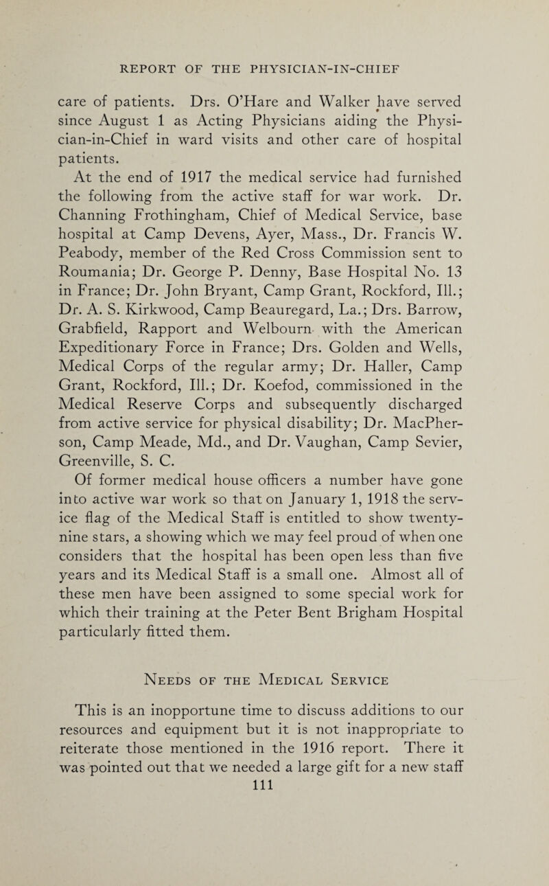 care of patients. Drs. O’Hare and Walker have served since August 1 as Acting Physicians aiding the Physi- cian-in-Chief in ward visits and other care of hospital patients. At the end of 1917 the medical service had furnished the following from the active staff for war work. Dr. Channing Frothingham, Chief of Medical Service, base hospital at Camp Devens, Ayer, Mass., Dr. Francis W. Peabody, member of the Red Cross Commission sent to Roumania; Dr. George P. Denny, Base Hospital No. 13 in France; Dr. John Bryant, Camp Grant, Rockford, Ill.; Dr. A. S. Kirkwood, Camp Beauregard, La.; Drs. Barrow, Grabfield, Rapport and Welbourn with the American Expeditionary Force in France; Drs. Golden and Wells, Medical Corps of the regular army; Dr. Haller, Camp Grant, Rockford, Ill.; Dr. Koefod, commissioned in the Medical Reserve Corps and subsequently discharged from active service for physical disability; Dr. MacPher- son, Camp Meade, Md., and Dr. Vaughan, Camp Sevier, Greenville, S. C. Of former medical house officers a number have gone into active war work so that on January 1, 1918 the serv¬ ice flag of the Medical Staff is entitled to show twenty- nine stars, a showing which we may feel proud of when one considers that the hospital has been open less than five years and its Medical Staff is a small one. Almost all of these men have been assigned to some special work for which their training at the Peter Bent Brigham Hospital particularly fitted them. Needs of the Medical Service This is an inopportune time to discuss additions to our resources and equipment but it is not inappropriate to reiterate those mentioned in the 1916 report. There it was pointed out that we needed a large gift for a new staff