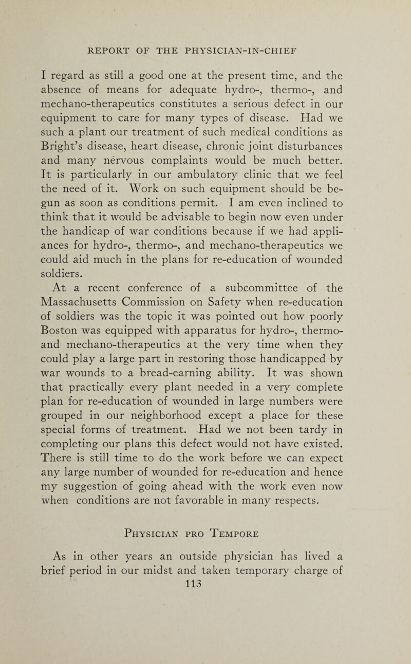 I regard as still a good one at the present time, and the absence of means for adequate hydro-, thermo-, and mechano-therapeutics constitutes a serious defect in our equipment to care for many types of disease. Had we such a plant our treatment of such medical conditions as Bright’s disease, heart disease, chronic joint disturbances and many nervous complaints would be much better. It is particularly in our ambulatory clinic that we feel the need of it. Work on such equipment should be be¬ gun as soon as conditions permit. I am even inclined to think that it would be advisable to begin now even under the handicap of war conditions because if we had appli¬ ances for hydro-, thermo-, and mechano-therapeutics we could aid much in the plans for re-education of wounded soldiers. At a recent conference of a subcommittee of the Massachusetts Commission on Safety when re-education of soldiers was the topic it was pointed out how poorly Boston was equipped with apparatus for hydro-, thermo- and mechano-therapeutics at the very time when they could play a large part in restoring those handicapped by war wounds to a bread-earning ability. It was shown that practically every plant needed in a very complete plan for re-education of wounded in large numbers were grouped in our neighborhood except a place for these special forms of treatment. Had we not been tardy in completing our plans this defect would not have existed. There is still time to do the work before we can expect any large number of wounded for re-education and hence my suggestion of going ahead with the work even now when conditions are not favorable in many respects. Physician pro Tempore As in other years an outside physician has lived a brief period in our midst and taken temporary charge of
