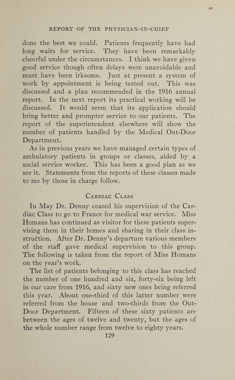 done the best we could. Patients frequently have had long waits for service. They have been remarkably cheerful under the circumstances. I think we have given good service though often delays were unavoidable and must have been irksome. Just at present a system of work by appointment is being tested out. This was discussed and a plan recommended in the 1916 annual report. In the next report its practical working will be discussed. It would seem that its application should bring better and prompter service to our patients. The report of the superintendent elsewhere will show the number of patients handled by the Medical Out-Door Department. As in previous years we have managed certain types of ambulatory patients in groups or classes, aided by a social service worker. This has been a good plan as we see it. Statements from the reports of these classes made to me by those in charge follow. Cardiac Class In May Dr. Denny ceased his supervision of the Car¬ diac Class to go to France for medical war service. Miss Homans has continued as visitor for these patients super¬ vising them in their homes and sharing in their class in¬ struction. After Dr. Denny’s departure various members of the staff gave medical supervision to this group. The following is taken from the report of Miss Homans on the year’s work. The list of patients belonging to this class has reached the number of one hundred and six, forty-six being left in our care from 1916, and sixty new ones being referred this year. About one-third of this latter number were referred from the house and two-thirds from the Out- Door Department. Fifteen of these sixty patients are between the ages of twelve and twenty, but the ages of the whole number range from twelve to eighty years.