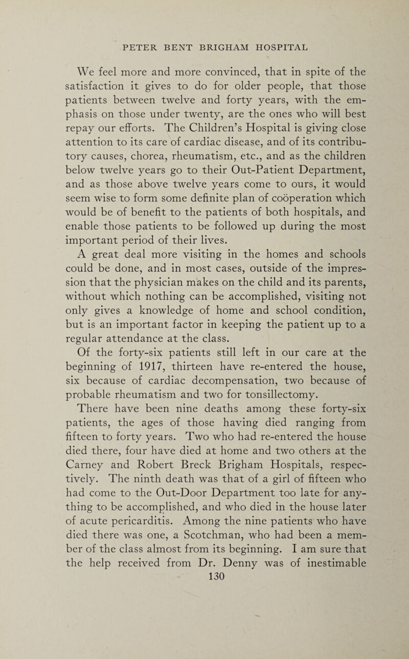 We feel more and more convinced, that in spite of the satisfaction it gives to do for older people, that those patients between twelve and forty years, with the em¬ phasis on those under twenty, are the ones who will best repay our efforts. The Children’s Hospital is giving close attention to its care of cardiac disease, and of its contribu¬ tory causes, chorea, rheumatism, etc., and as the children below twelve years go to their Out-Patient Department, and as those above twelve years come to ours, it would seem wise to form some definite plan of cooperation which would be of benefit to the patients of both hospitals, and enable those patients to be followed up during the most important period of their lives. A great deal more visiting in the homes and schools could be done, and in most cases, outside of the impres¬ sion that the physician makes on the child and its parents, without which nothing can be accomplished, visiting not only gives a knowledge of home and school condition, but is an important factor in keeping the patient up to a regular attendance at the class. Of the forty-six patients still left in our care at the beginning of 1917, thirteen have re-entered the house, six because of cardiac decompensation, two because of probable rheumatism and two for tonsillectomy. There have been nine deaths among these forty-six patients, the ages of those having died ranging from fifteen to forty years. Two who had re-entered the house died there, four have died at home and two others at the Carney and Robert Breck Brigham Hospitals, respec¬ tively. The ninth death was that of a girl of fifteen who had come to the Out-Door Department too late for any¬ thing to be accomplished, and who died in the house later of acute pericarditis. Among the nine patients who have died there was one, a Scotchman, who had been a mem¬ ber of the class almost from its beginning. I am sure that the help received from Dr. Denny was of inestimable