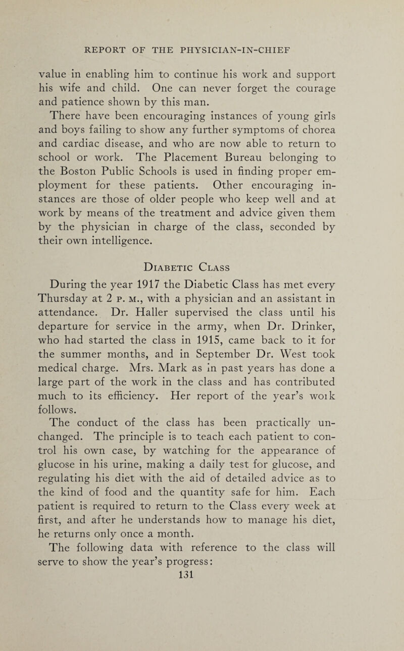 value in enabling him to continue his work and support his wife and child. One can never forget the courage and patience shown by this man. There have been encouraging instances of young girls and boys failing to show any further symptoms of chorea and cardiac disease, and who are now able to return to school or work. The Placement Bureau belonging to the Boston Public Schools is used in finding proper em¬ ployment for these patients. Other encouraging in¬ stances are those of older people who keep well and at work by means of the treatment and advice given them by the physician in charge of the class, seconded by their own intelligence. Diabetic Class During the year 1917 the Diabetic Class has met every Thursday at 2 p. m., with a physician and an assistant in attendance. Dr. Haller supervised the class until his departure for service in the army, when Dr. Drinker, who had started the class in 1915, came back to it for the summer months, and in September Dr. West took medical charge. Mrs. Mark as in past years has done a large part of the work in the class and has contributed much to its efficiency. Her report of the year’s woik follows. The conduct of the class has been practically un¬ changed. The principle is to teach each patient to con¬ trol his own case, by watching for the appearance of glucose in his urine, making a daily test for glucose, and regulating his diet with the aid of detailed advice as to the kind of food and the quantity safe for him. Each patient is required to return to the Class every week at first, and after he understands how to manage his diet, he returns only once a month. The following data with reference to the class will serve to show the year’s progress: