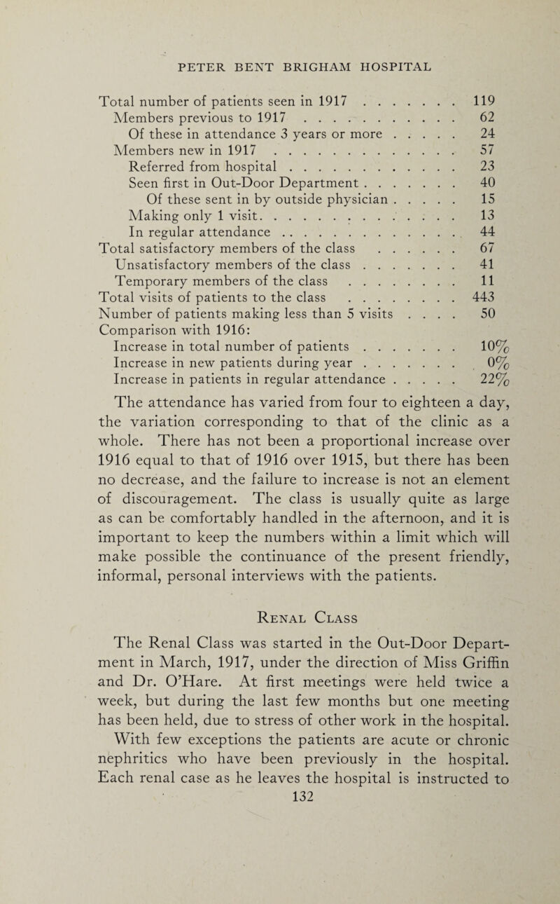 Total number of patients seen in 1917.119 Members previous to 1917. 62 Of these in attendance 3 years or more. 24 Members new in 1917. 57 Referred from hospital. 23 Seen first in Out-Door Department. 40 Of these sent in by outside physician. 15 Making only 1 visit. 13 In regular attendance. 44 Total satisfactory members of the class . 67 Unsatisfactory members of the class. 41 Temporary members of the class . 11 Total visits of patients to the class .443 Number of patients making less than 5 visits .... 50 Comparison with 1916: Increase in total number of patients. 10% Increase in new patients during year. 0% Increase in patients in regular attendance. 22% The attendance has varied from four to eighteen a day, the variation corresponding to that of the clinic as a whole. There has not been a proportional increase over 1916 equal to that of 1916 over 1915, but there has been no decrease, and the failure to increase is not an element of discouragement. The class is usually quite as large as can be comfortably handled in the afternoon, and it is important to keep the numbers within a limit which will make possible the continuance of the present friendly, informal, personal interviews with the patients. Renal Class The Renal Class was started in the Out-Door Depart¬ ment in March, 1917, under the direction of Miss Griffin and Dr. O’Hare. At first meetings were held twice a week, but during the last few months but one meeting has been held, due to stress of other work in the hospital. With few exceptions the patients are acute or chronic nephritics who have been previously in the hospital. Each renal case as he leaves the hospital is instructed to