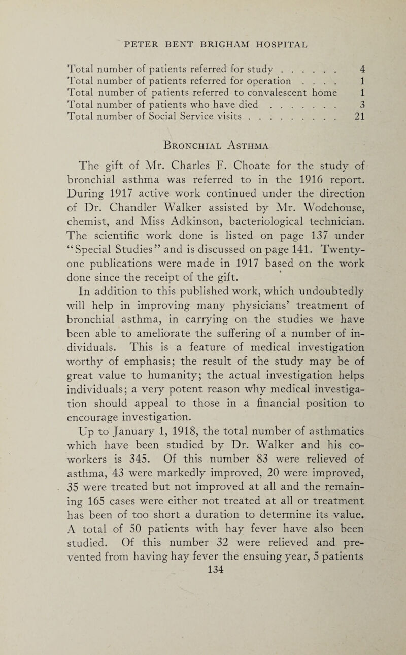 Total number of patients referred for study. 4 Total number of patients referred for operation .... 1 Total number of patients referred to convalescent home 1 Total number of patients who have died. 3 Total number of Social Service visits. 21 Bronchial Asthma The gift of Mr. Charles F. Choate for the study of bronchial asthma was referred to in the 1916 report. During 1917 active work continued under the direction of Dr. Chandler Walker assisted by Air. Wodehouse, chemist, and Miss Adkinson, bacteriological technician. The scientific work done is listed on page 137 under “Special Studies” and is discussed on page 141. Twenty- one publications were made in 1917 based on the work done since the receipt of the gift. In addition to this published work, which undoubtedly will help in improving many physicians’ treatment of bronchial asthma, in carrying on the studies we have been able to ameliorate the suffering of a number of in¬ dividuals. This is a feature of medical investigation worthy of emphasis; the result of the study may be of great value to humanity; the actual investigation helps individuals; a very potent reason why medical investiga¬ tion should appeal to those in a financial position to encourage investigation. Up to January 1, 1918, the total number of asthmatics which have been studied by Dr. Walker and his co¬ workers is 345. Of this number 83 were relieved of asthma, 43 were markedly improved, 20 were improved, 35 were treated but not improved at all and the remain¬ ing 165 cases were either not treated at all or treatment has been of too short a duration to determine its value. A total of 50 patients with hay fever have also been studied. Of this number 32 were relieved and pre¬ vented from having hay fever the ensuing year, 5 patients