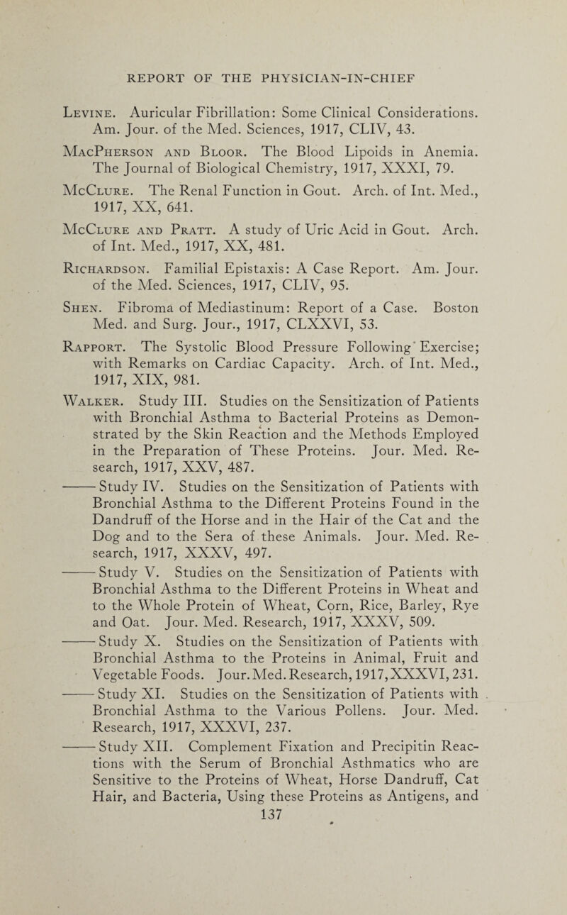 Levine. Auricular Fibrillation: Some Clinical Considerations. Am. Jour, of the Med. Sciences, 1917, CLIV, 43. MacPherson and Bloor. The Blood Lipoids in Anemia. The Journal of Biological Chemistry, 1917, XXXI, 79. McClure. The Renal Function in Gout. Arch, of Int. Med., 1917, XX, 641. McClure and Pratt. A study of Uric Acid in Gout. Arch, of Int. Med., 1917, XX, 481. Richardson. Familial Epistaxis: A Case Report. Am. Jour, of the Med. Sciences, 1917, CLIV, 95. Shen. Fibroma of Mediastinum: Report of a Case. Boston Med. and Surg. Jour., 1917, CLXXVI, 53. Rapport. The Systolic Blood Pressure Following Exercise; with Remarks on Cardiac Capacity. Arch, of Int. Med., 1917, XIX, 981. Walker. Study III. Studies on the Sensitization of Patients with Bronchial Asthma to Bacterial Proteins as Demon¬ strated by the Skin Reaction and the Methods Employed in the Preparation of These Proteins. Jour. Med. Re¬ search, 1917, XXV, 487. -Study IV. Studies on the Sensitization of Patients with Bronchial Asthma to the Different Proteins Found in the Dandruff of the Horse and in the Hair of the Cat and the Dog and to the Sera of these Animals. Jour. Med. Re¬ search, 1917, XXXV, 497. -Study V. Studies on the Sensitization of Patients with Bronchial Asthma to the Different Proteins in Wheat and to the Whole Protein of Wheat, Corn, Rice, Barley, Rye and Oat. Jour. Med. Research, 19i7, XXXV, 509. -Study X. Studies on the Sensitization of Patients with Bronchial Asthma to the Proteins in Animal, Fruit and Vegetable Foods. Jour. Med. Research, 1917,XXXVI, 231. -Study XI. Studies on the Sensitization of Patients with Bronchial Asthma to the Various Pollens. Jour. Med. Research, 1917, XXXVI, 237. -Study XII. Complement Fixation and Precipitin Reac¬ tions with the Serum of Bronchial Asthmatics who are Sensitive to the Proteins of Wheat, Horse Dandruff, Cat Hair, and Bacteria, Using these Proteins as Antigens, and