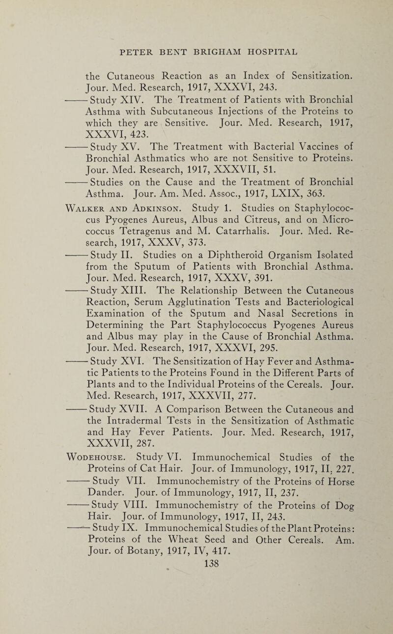 the Cutaneous Reaction as an Index of Sensitization. Jour. Med. Research, 1917, XXXVI, 243. --Study XIV. The Treatment of Patients with Bronchial Asthma with Subcutaneous Injections of the Proteins to which they are Sensitive. Jour. Med. Research, 1917, XXXVI, 423. -Study XV. The Treatment with Bacterial Vaccines of Bronchial Asthmatics who are not Sensitive to Proteins. Jour. Med. Research, 1917, XXXVII, 51. -Studies on the Cause and the Treatment of Bronchial Asthma. Jour. Am. Med. Assoc., 1917, LXIX, 363. Walker and Adkinson. Study 1. Studies on Staphylococ¬ cus Pyogenes Aureus, Albus and Citreus, and on Micro¬ coccus Tetragenus and M. Catarrhalis. Jour. Med. Re¬ search, 1917, XXXV, 373. -Study II. Studies on a Diphtheroid Organism Isolated from the Sputum of Patients with Bronchial Asthma. Jour. Med. Research, 1917, XXXV, 391. -Study XIII. The Relationship Between the Cutaneous Reaction, Serum Agglutination Tests and Bacteriological Examination of the Sputum and Nasal Secretions in Determining the Part Staphylococcus Pyogenes Aureus and Albus may play in the Cause of Bronchial Asthma. Jour. Med. Research, 1917, XXXVI, 295. -Study XVI. The Sensitization of Hay Fever and Asthma¬ tic Patients to the Proteins Found in the Different Parts of Plants and to the Individual Proteins of the Cereals. Jour. Med. Research, 1917, XXXVII, 277. -Study XVII. A Comparison Between the Cutaneous and the Intradermal Tests in the Sensitization of Asthmatic and Hay Fever Patients. Jour. Med. Research, 1917, XXXVII, 287. Wodehouse. Study VI. Immunochemical Studies of the Proteins of Cat Hair. Jour, of Immunology, 1917, II. 227. -Study VII. Immunochemistry of the Proteins of Horse Dander. Jour, of Immunology, 1917, II, 237. -Study VIII. Immunochemistry of the Proteins of Dog Hair. Jour, of Immunology, 1917, II, 243. -Study IX. Immunochemical Studies of the Plant Proteins: Proteins of the Wheat Seed and Other Cereals. Am. Jour, of Botany, 1917, IV, 417.
