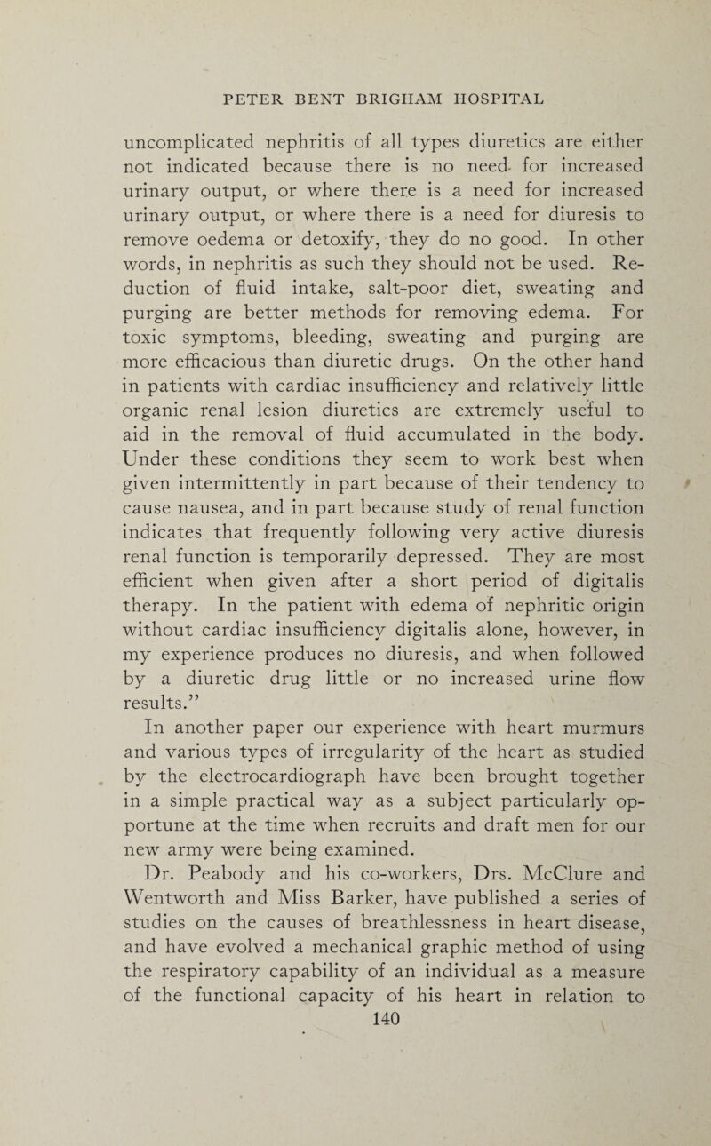 uncomplicated nephritis of all types diuretics are either not indicated because there is no need for increased urinary output, or where there is a need for increased urinary output, or where there is a need for diuresis to remove oedema or detoxify, they do no good. In other words, in nephritis as such they should not be used. Re¬ duction of fluid intake, salt-poor diet, sweating and purging are better methods for removing edema. For toxic symptoms, bleeding, sweating and purging are more efficacious than diuretic drugs. On the other hand in patients with cardiac insufficiency and relatively little organic renal lesion diuretics are extremely useful to aid in the removal of fluid accumulated in the body. Under these conditions they seem to work best when given intermittently in part because of their tendency to cause nausea, and in part because study of renal function indicates that frequently following very active diuresis renal function is temporarily depressed. They are most efficient when given after a short period of digitalis therapy. In the patient with edema of nephritic origin without cardiac insufficiency digitalis alone, however, in my experience produces no diuresis, and when followed by a diuretic drug little or no increased urine flow results.” In another paper our experience with heart murmurs and various types of irregularity of the heart as studied by the electrocardiograph have been brought together in a simple practical way as a subject particularly op¬ portune at the time when recruits and draft men for our new army were being examined. Dr. Peabody and his co-workers, Drs. McClure and Wentworth and Miss Barker, have published a series of studies on the causes of breathlessness in heart disease, and have evolved a mechanical graphic method of using the respiratory capability of an individual as a measure of the functional capacity of his heart in relation to