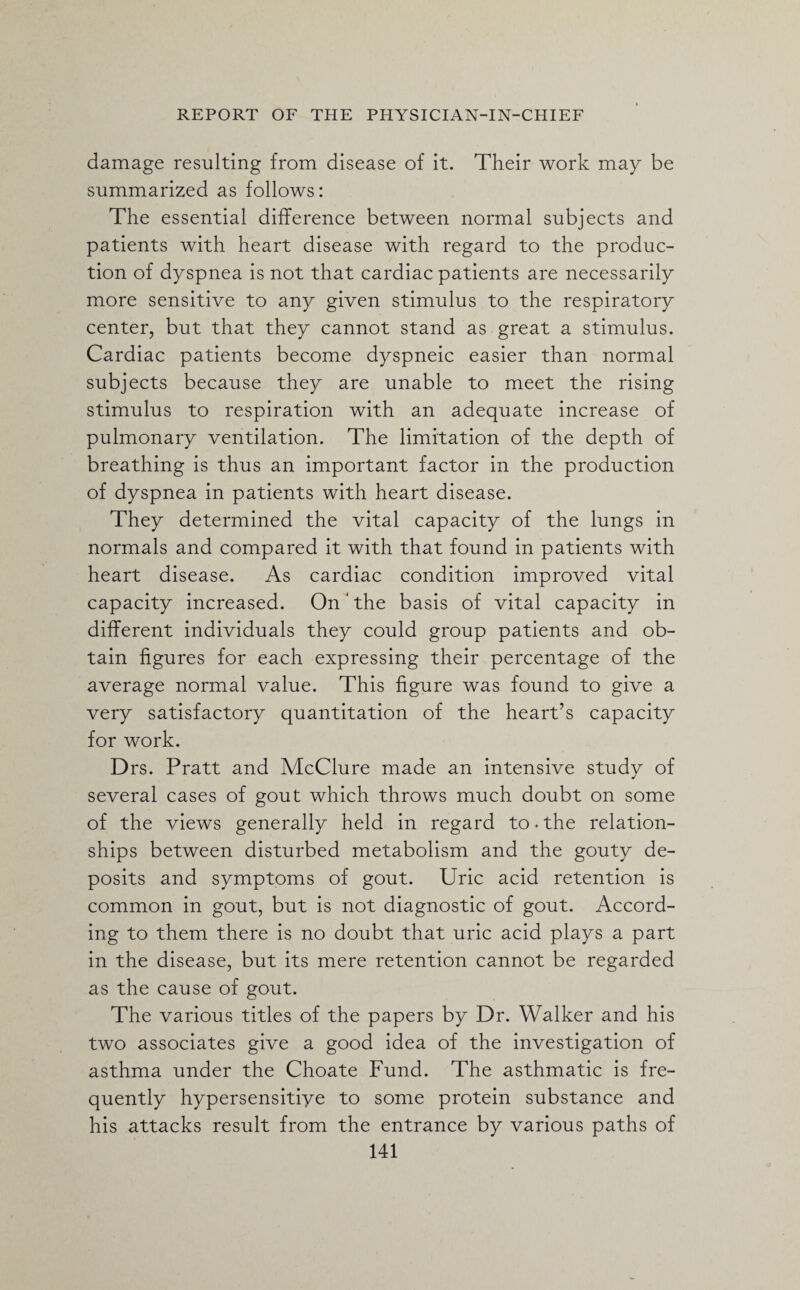 damage resulting from disease of it. Their work may be summarized as follows: The essential difference between normal subjects and patients with heart disease with regard to the produc¬ tion of dyspnea is not that cardiac patients are necessarily more sensitive to any given stimulus to the respiratory center, but that they cannot stand as great a stimulus. Cardiac patients become dyspneic easier than normal subjects because they are unable to meet the rising stimulus to respiration with an adequate increase of pulmonary ventilation. The limitation of the depth of breathing is thus an important factor in the production of dyspnea in patients with heart disease. They determined the vital capacity of the lungs in normals and compared it with that found in patients with heart disease. As cardiac condition improved vital capacity increased. OnJ the basis of vital capacity in different individuals they could group patients and ob¬ tain figures for each expressing their percentage of the average normal value. This figure was found to give a very satisfactory quantitation of the heart’s capacity for work. Drs. Pratt and McClure made an intensive study of several cases of gout which throws much doubt on some of the views generally held in regard to * the relation¬ ships between disturbed metabolism and the gouty de¬ posits and symptoms of gout. Uric acid retention is common in gout, but is not diagnostic of gout. Accord¬ ing to them there is no doubt that uric acid plays a part in the disease, but its mere retention cannot be regarded as the cause of gout. The various titles of the papers by Dr. Walker and his two associates give a good idea of the investigation of asthma under the Choate Fund. The asthmatic is fre¬ quently hypersensitiye to some protein substance and his attacks result from the entrance by various paths of