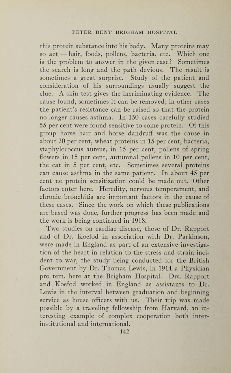 this protein substance into his body. Many proteins may so act — hair, foods, pollens, bacteria, etc. Which one is the problem to answer in the given case? Sometimes the search is long and the path devious. The result is sometimes a great surprise. Study of the patient and consideration of his surroundings usually suggest the clue. A skin test gives the incriminating evidence. The cause found, sometimes it can be removed; in other cases the patient’s resistance can be raised so that the protein no longer causes asthma. In 150 cases carefully studied 55 per cent were found sensitive to some protein. Of this group horse hair and horse dandruff was the cause in about 20 per cent, wheat proteins in 15 per cent, bacteria, staphylococcus aureus, in 15 per cent, pollens of spring flowers in 15 per cent, autumnal pollens in 10 per cent, the cat in 5 per cent, etc. Sometimes several proteins can cause asthma in the same patient. In about 45 per cent no protein sensitization could be made out. Other factors enter here. Heredity, nervous temperament, and chronic bronchitis are important factors in the cause of these cases. Since the work on which these publications are based was done, further progress has been made and the work is being continued in 1918. Two studies on cardiac disease, those of Dr. Rapport and of Dr. Koefod in association with Dr. Parkinson, were made in England as part of an extensive investiga¬ tion of the heart in relation to the stress and strain inci¬ dent to war, the study being conducted for the British Government by Dr. Thomas Lewis, in 1914 a Physician pro tern, here at the Brigham Hospital. Drs. Rapport and Koefod worked in England as assistants to Dr. Lewis in the interval between graduation and beginning service as house officers with us. Their trip was made possible by a traveling fellowship from Harvard, an in¬ teresting example of complex cooperation both inter- institutional and international.