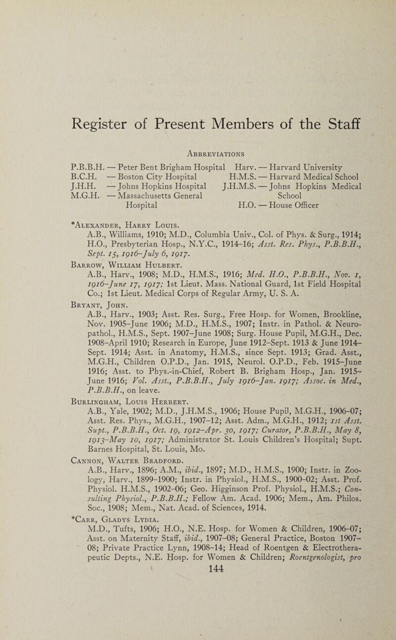 Register of Present Members of the Staff Abbreviations P.B.B.H. — Peter Bent Brigham Hospital Harv. B.C.H. — Boston City Hospital H.M.S. J.H.H. —Johns Hopkins Hospital J.H.M.S. M.G.H. — Massachusetts General Hospital H.O. Harvard University Harvard Medical School Johns Hopkins Medical School House Officer *Alexander, Harry Louis. A.B., Williams, 1910; M.D., Columbia Univ., Col. of Phys. & Surg., 1914; H.O., Presbyterian Hosp., N.Y.C., 1914-16; Asst. Res. Phys., P.B.B.H., Sept. 75, igi6-]uly 6, 1917. Barrow, William Hulbert. A.B., Harv., 1908; M.D., H.M.S., 1916; Med. H.O., P.B.B.H., Nov. 1, 1916-June 17, 1917; 1st Lieut. Mass. National Guard, 1st Field Hospital Co.; 1st Lieut. Medical Corps of Regular Army, U. S. A. Bryant, John. A.B., Harv., 1903; Asst. Res. Surg., Free Hosp. for Women, Brookline, Nov. 1905-June 1906; M.D., H.M.S., 1907; Instr. in Pathol. & Neuro- pathol., H.M.S., Sept. 1907-June 1908; Surg. House Pupil, M.G.H., Dec. 1908-April 1910; Research in Europe, June 1912-Sept. 1913 & June 1914- Sept. 1914; Asst, in Anatomy, H.M.S., since Sept. 1913; Grad. Asst., M.G.H., Children O.P.D., Jan. 1915, Neurol. O.P.D., Feb. 1915-June 1916; Asst, to Phys.-in-Chief, Robert B. Brigham Hosp., Jan. 1915- June 1916; Vol. Asst., P.B.B.H., July 1916-Jan. 1917; Assoc, in Med., P.B.B.H., on leave. Burlingham, Louis Herbert. A.B., Yale, 1902; M.D., J.H.M.S., 1906; House Pupil, M.G.H., 1906-07; Asst. Res. Phys., M.G.H., 1907-12; Asst. Adm., M.G.H., 1912; 1st Asst. Supt., P.B.B.H., Oct. 19, 1912-Apr. jo, 1917; Curator, P.B.B.H., May 8, I9ij-May 10, 1917; Administrator St. Louis Children’s Hospital; Supt. Barnes Hospital, St. Louis, Mo. Cannon, Walter Bradford. A.B., Harv., 1896; A.M., ibid., 1897; M.D., H.M.S., 1900; Instr. in Zoo¬ logy, Harv., 1899-1900; Instr. in Physiol., H.M.S., 1900-02; Asst. Prof. Physiol. H.M.S., 1902-06; Geo. Higginson Prof. Physiol., H.M.S.; Con¬ sulting Physiol., P.B.B.H.; Fellow Am. Acad. 1906; Mem., Am. Philos. Soc., 1908; Mem., Nat. Acad, of Sciences, 1914. *Carr, Gladys Lydia. M.D., Tufts, 1906; H.O., N.E. Hosp. for Women & Children, 1906-07; Asst, on Maternity Staff, ibid., 1907-08; General Practice, Boston 1907- OS; Private Practice Lynn, 1908-14; Head of Roentgen & Electrothera- peutic Depts., N.E. Hosp. for Women & Children; Roentgenologist, pro