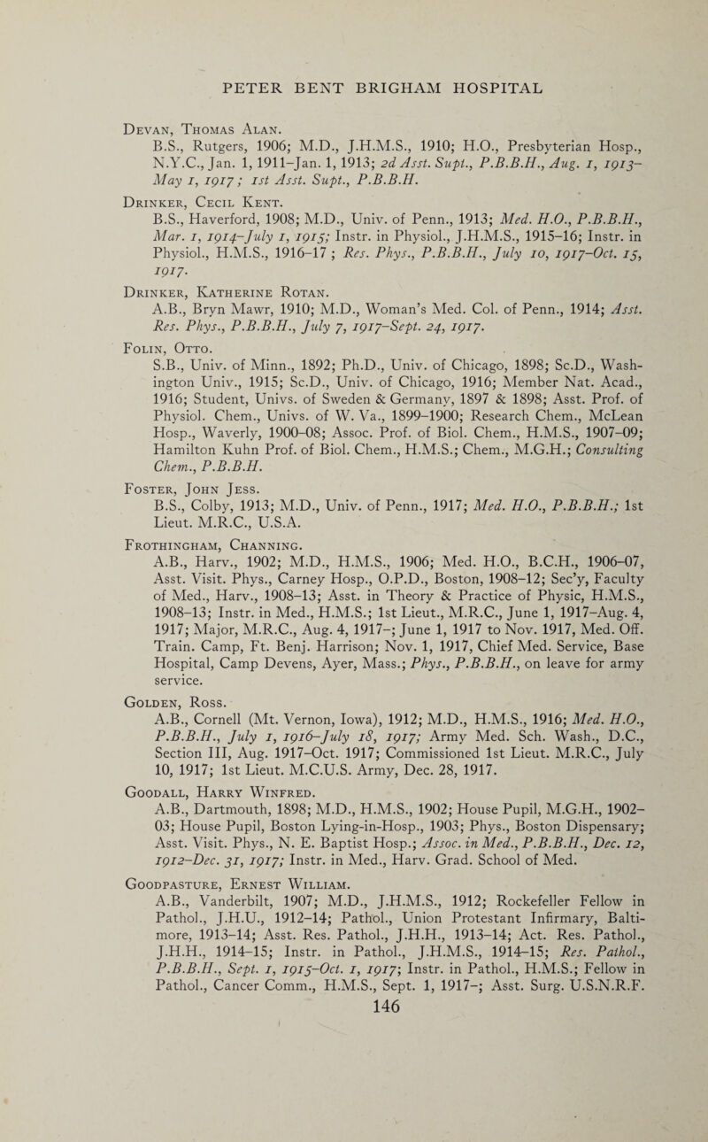Devan, Thomas Alan. B.S., Rutgers, 1906; M.D., 1910; H.O., Presbyterian Hosp., N.Y.C., Jan. 1, 1911-Jan. 1, 1913; 2d Asst. Supt., Aug. 1, 1913- May 1, 1917; 1st Asst. Supt., P.B.B.H. Drinker, Cecil Kent. B.S., Haverford, 1908; M.D., Univ. of Penn., 1913; Med. H.O., P.B.B.H., Mar. 1, 1914-July 1, 1913; Instr. in Physiol., J.H.M.S., 1915-16; Instr. in Physiol., H.M.S., 1916-17 ; Res. Phys., P.B.B.H., July 10, 1917-Oct. 13, 1917. Drinker, Katherine Rotan. A. B., Bryn Mawr, 1910; M.D., Woman’s Med. Col. of Penn., 1914; Asst. Res. Phys., P.B.B.H., July 7, 1917-Sept. 24, 1917. Folin, Otto. S.B., Univ. of Minn., 1892; Ph.D., Univ. of Chicago, 1898; Sc.D., Wash¬ ington Univ., 1915; Sc.D., Univ. of Chicago, 1916; Member Nat. Acad., 1916; Student, Univs. of Sweden & Germany, 1897 & 1898; Asst. Prof, of Physiol. Chem., Univs. of W. Va., 1899-1900; Research Chem., McLean Hosp., Waverly, 1900-08; Assoc. Prof, of Biol. Chem., H.M.S., 1907-09; Hamilton Kuhn Prof, of Biol. Chem., H.M.S.; Chem., M.G.H.; Consulting Chem., P.B.B.H. Foster, John Jess. B. S., Colby, 1913; M.D., Univ. of Penn., 1917; Med. H.O., P.B.B.H.; 1st Lieut. M.R.C., U.S.A. Frothingham, Channing. A.B., Harv., 1902; M.D., H.M.S., 1906; Med. H.O., B.C.H., 1906-07, Asst. Visit. Phys., Carney Hosp., O.P.D., Boston, 1908-12; Sec’y, Faculty of Med., Harv., 1908-13; Asst, in Theory & Practice of Physic, H.M.S., 1908-13; Instr. in Med., H.M.S.; 1st Lieut., M.R.C., June 1, 1917-Aug. 4, 1917; Major, M.R.C., Aug. 4, 1917-; June 1, 1917 to Nov. 1917, Med. Off. Train. Camp, Ft. Benj. Harrison; Nov. 1, 1917, Chief Med. Service, Base Hospital, Camp Devens, Ayer, Mass.; Phys., P.B.B.H., on leave for army service. Golden, Ross. A.B., Cornell (Mt. Vernon, Iowa), 1912; M.D., H.M.S., 1916; Med. H.O., P.B.B.H., July 1, 1916-July 18, 1917; Army Med. Sch. Wash., D.C., Section III, Aug. 1917-Oct. 1917; Commissioned 1st Lieut. M.R.C., July 10, 1917; 1st Lieut. M.C.U.S. Army, Dec. 28, 1917. Goodall, Harry Winfred. A.B., Dartmouth, 1898; M.D., H.M.S., 1902; House Pupil, M.G.H., 1902- 03; House Pupil, Boston Lying-in-Hosp., 1903; Phys., Boston Dispensary; Asst. Visit. Phys., N. E. Baptist Hosp.; Assoc, in Med., P.B.B.H., Dec. 12, 1912-Dec. 31, 1917; Instr. in Med., Harv. Grad. School of Med. Goodpasture, Ernest William. A.B., Vanderbilt, 1907; M.D., J.H.M.S., 1912; Rockefeller Fellow in Pathol., J.H.U., 1912-14; Pathol., Union Protestant Infirmary, Balti¬ more, 1913-14; Asst. Res. Pathol., J.H.H., 1913-14; Act. Res. Pathol., J.H.H., 1914-15; Instr. in Pathol., J.H.M.S., 1914-15; Res. Pathol., P.B.B.H., Sept. 1, 1913-Oct. 1, 1917’, Instr. in Pathol., H.M.S.; Fellow in Pathol., Cancer Comm., H.M.S., Sept. 1, 1917—; Asst. Surg. U.S.N.R.F.
