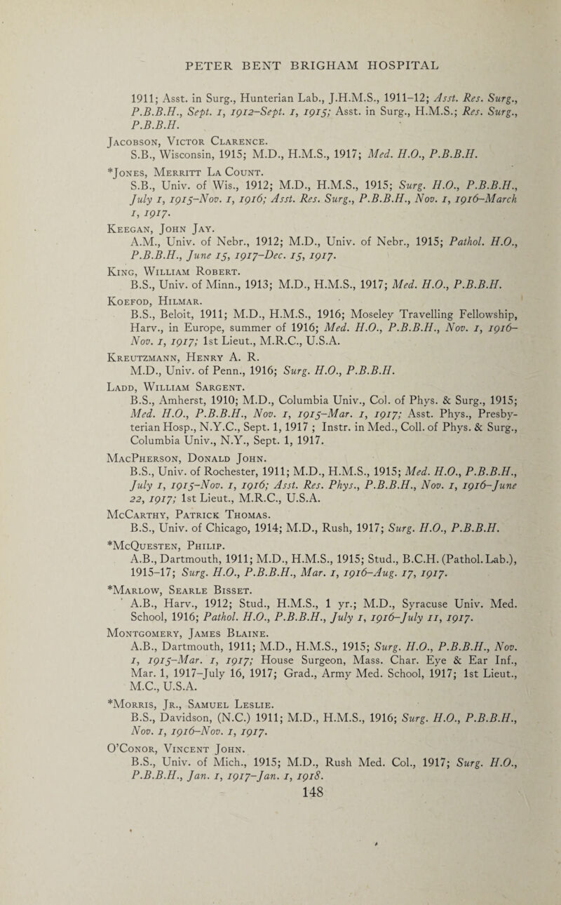1911; Asst, in Surg., Hunterian Lab., J.H.M.S., 1911-12; Asst. Res. Surg., P.B.B.H., Sept, i, 1912-Sept. 1, 1915; Asst, in Surg., H.M.S.; Res. Surg., P.B.B.H. Jacobson, Victor Clarence. S.B., Wisconsin, 1915; M.D., H.M.S., 1917; Med. H.O., P.B.B.H. *Jones, Merritt La Count. S.B., Univ. of Wis., 1912; M.D., H.M.S., 1915; Surg. H.O., P.B.B.H., July 1, 1915-Nov. 1, 1916; Asst. Res. Surg., P.B.B.H., Nov. 1, 1916-March 1, 1917. Keegan, John Jay. A. M., Univ. of Nebr., 1912; M.D., Univ. of Nebr., 1915; Pathol. H.O., P.B.B.H., June is, 1917-Dec. is, 1917. King, William Robert. B. S., Univ. of Minn., 1913; M.D., H.M.S., 1917; Med. H.O., P.B.B.H. Koefod, Hilmar. B.S., Beloit, 1911; M.D., H.M.S., 1916; Moseley Travelling Fellowship, Harv., in Europe, summer of 1916; Med. H.O., P.B.B.H., Nov. 1, 1916- Nov. 1, 1917; 1st Lieut., M.R.C., U.S.A. Kreutzmann, Henry A. R. M.D., Univ. of Penn., 1916; Surg. H.O., P.B.B.H. Ladd, William Sargent. B.S., Amherst, 1910; M.D., Columbia Univ., Col. of Phys. & Surg., 1915; Med. H.O., P.B.B.H., Nov. 1, i9is~Mar. 1, 1917; Asst. Phys., Presby¬ terian Hosp., N.Y.C., Sept. 1, 1917 ; Instr. in Med., Coll, of Phys. & Surg., Columbia Univ., N.Y., Sept. 1, 1917. MacPherson, Donald John. B.S., Univ. of Rochester, 1911; M.D., H.M.S., 1915; Med. H.O., P.B.B.H., July 1, 191S-N0V. 1, 1916; Asst. Res. Phys., P.B.B.H., Nov. 1, 1916-June 22, 1917; 1st Lieut., M.R.C., U.S.A. McCarthy, Patrick Thomas. B.S., Univ. of Chicago, 1914; M.D., Rush, 1917; Surg. H.O., P.B.B.H. *McQuesten, Philip. A.B., Dartmouth, 1911; M.D., H.M.S., 1915; Stud., B.C.H. (Pathol. Lab.), 1915-17; Surg. H.O., P.B.B.H., Mar. 1, 1916-Aug. 17, 1917. *Marlow, Searle Bisset. A.B., Harv., 1912; Stud., H.M.S., 1 yr.; M.D., Syracuse Univ. Med. School, 1916; Pathol. H.O., P.B.B.H., July 1, 1916-July 11, 1917. Montgomery, James Blaine. A. B., Dartmouth, 1911; M.D., H.M.S., 1915; Surg. H.O., P.B.B.H., Nov. 1, i9is~Mar. 1, 1917; House Surgeon, Mass. Char. Eye & Ear Inf., Mar. 1, 1917-July 16, 1917; Grad., Army Med. School, 1917; 1st Lieut., M.C., U.S.A. *Morris, Jr., Samuel Leslie. B. S., Davidson, (N.C.) 1911; M.D., H.M.S., 1916; Surg. H.O., P.B.B.H., Nov. 1, 1916-Nov. 1, 1917. O’Conor, Vincent John. B.S., Univ. of Mich., 1915; M.D., Rush Med. Col., 1917; Surg. H.O., P.B.B.H., Jan. 1, 1917-Jan. 1, 1918.