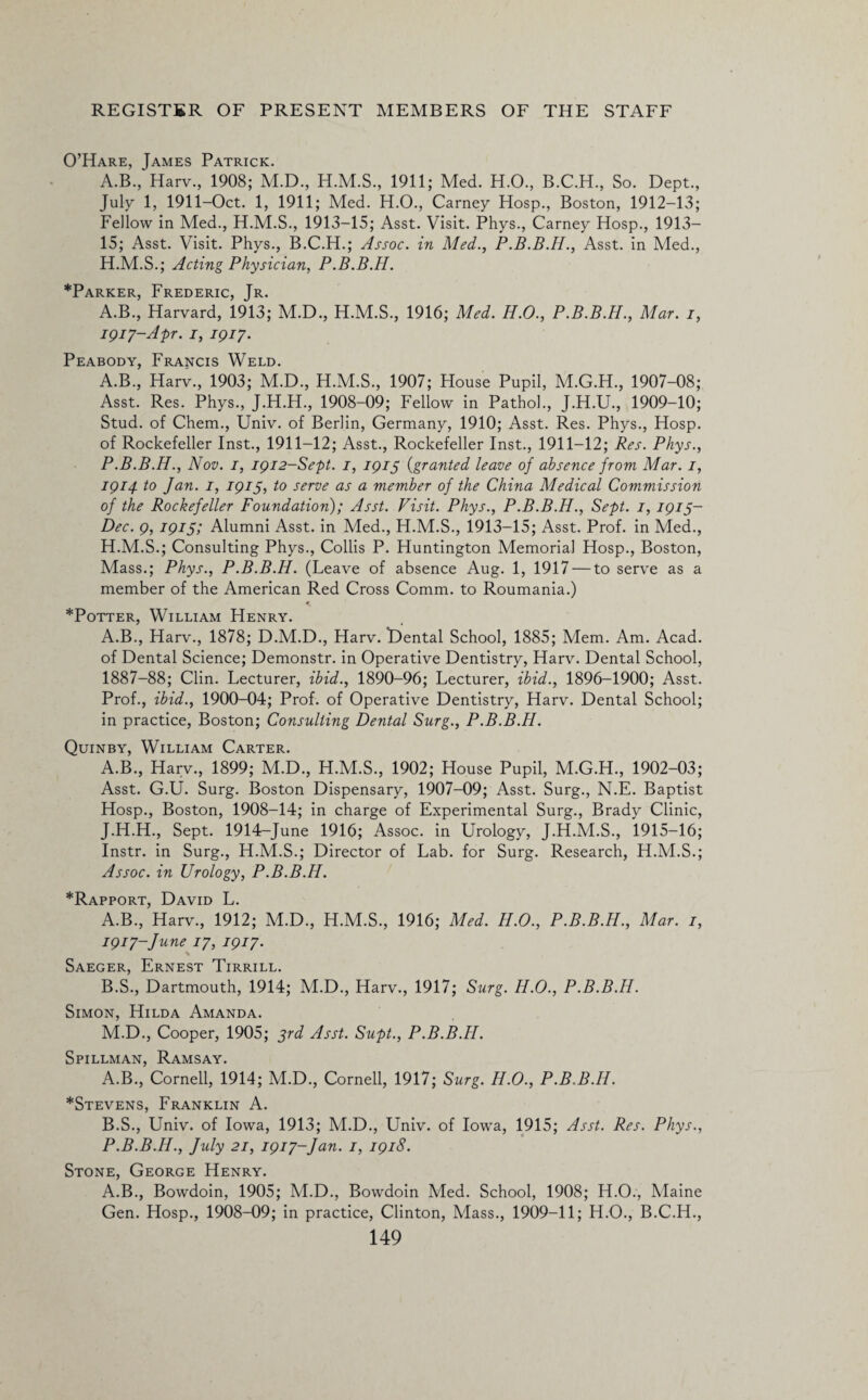 O’Hare, James Patrick. A.B., Harv., 1908; M.D., 1911; Med. H.O., B.C.H., So. Dept., July 1, 1911-Oct. 1, 1911; Med. H.O., Carney Hosp., Boston, 1912-13; Fellow in Med., H.M.S., 1913-15; Asst. Visit. Phys., Carney Hosp., 1913— 15; Asst. Visit. Phys., B.C.H.; Assoc, in Med., P.B.B.H., Asst, in Med., H.M.S.; Acting Physician, P.B.B.H. *Parker, Frederic, Jr. A.B., Harvard, 1913; M.D., H.M.S., 1916; Med. H.O., P.B.B.H., Mar. i, 1917-Apr. 1, 1917. Peabody, Francis Weld. A.B., Harv., 1903; M.D., H.M.S., 1907; House Pupil, M.G.H., 1907-08; Asst. Res. Phys., J.H.H., 1908-09; Fellow in Pathol., J.H.U., 1909-10; Stud, of Chem., Univ. of Berlin, Germany, 1910; Asst. Res. Phys., Hosp. of Rockefeller Inst., 1911-12; Asst., Rockefeller Inst., 1911-12; Res. Phys., P.B.B.H., Nov. 1, 1912-Sept. 1, 1915 (granted leave of absence from Mar. 1, 1914 to Jan. 1, 1915, to serve as a member of the China Medical Commission of the Rockefeller Foundation); Asst. Visit. Phys., P.B.B.H., Sept. 1, 1915- Dec. 9, 1915; Alumni Asst, in Med., H.M.S., 1913-15; Asst. Prof, in Med., H.M.S.; Consulting Phys., Collis P. Huntington Memorial Hosp., Boston, Mass.; Phys., P.B.B.H. (Leave of absence Aug. 1, 1917 — to serve as a member of the American Red Cross Comm, to Roumania.) < *Potter, William Henry. A.B., Harv., 1878; D.M.D., Harv. Dental School, 1885; Mem. Am. Acad, of Dental Science; Demonstr. in Operative Dentistry, Harv. Dental School, 1887-88; Clin. Lecturer, ibid., 1890-96; Lecturer, ibid., 1896-1900; Asst. Prof., ibid., 1900-04; Prof, of Operative Dentistry, Harv. Dental School; in practice, Boston; Consulting Dental Surg., P.B.B.H. Quinby, William Carter. A.B., Harv., 1899; M.D., H.M.S., 1902; House Pupil, M.G.H., 1902-03; Asst. G.U. Surg. Boston Dispensary, 1907-09; Asst. Surg., N.E. Baptist Hosp., Boston, 1908-14; in charge of Experimental Surg., Brady Clinic, J.H.H., Sept. 1914-June 1916; Assoc, in Urology, J.H.M.S., 1915-16; Instr. in Surg., H.M.S.; Director of Lab. for Surg. Research, H.M.S.; Assoc, in Urology, P.B.B.H. *Rapport, David L. A. B., Harv., 1912; M.D., H.M.S., 1916; Med. H.O., P.B.B.H., Mar. 1, 1917-June 17, 1917. Saeger, Ernest Tirrill. B. S., Dartmouth, 1914; M.D., Harv., 1917; Surg. H.O., P.B.B.H. Simon, Hilda Amanda. M.D., Cooper, 1905; 3rd Asst. Supt., P.B.B.H. Spillman, Ramsay. A. B., Cornell, 1914; M.D., Cornell, 1917; Surg. H.O., P.B.B.H. *Stevens, Franklin A. B. S., Univ. of Iowa, 1913; M.D., Univ. of Iowa, 1915; Asst. Res. Phys., P.B.B.H., July 21, 1917-Jan. 1, 1918. Stone, George Henry. A.B., Bowdoin, 1905; M.D., Bowdoin Med. School, 1908; H.O., Maine Gen. Hosp., 1908-09; in practice, Clinton, Mass., 1909-11; H.O., B.C.H.,