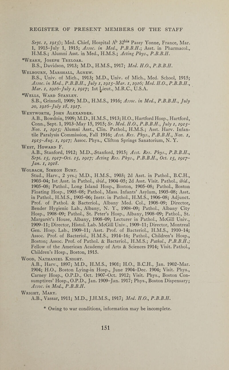 Sept, i, 1915); Med. Chief, Hospital Ab 32bls Passy Yonne, France, Mar. 1, 1915-July 1, 1915; Assoc, in Med., P.B.B.H.; Asst, in Pharmacol., H.M.S.; Alumni Asst, in Med., H.M.S.; Acting Phys., P.B.B.H. *Wearn, Joseph Treloar. B.S., Davidson, 1913; M.D., H.M.S., 1917; Med. H.O., P.B.B.H. Welbourn, Marshall, Agnew. B.S., Univ. of Mich., 1913; M.D., Univ. of Mich., Med. School, 1915; Assoc, in Med., P.B.B.H., July 1,1915-Mar. 1,1916; Med. H.O., P.B.B.H., Mar. 1, 1916-July 1, 1917; 1st Lieut., M.R.C., U.S.A. *Wells, Ward Stanley. S.B., Grinnell, 1909; M.D., H.M.S., 1916; Assoc, in Med., P.B.B.H., July 20, 1916-July 18, 1917. Wentworth, John Alexander. A.B., Bowdoin, 1909; M.D., H.M.S., 1913; H.O., Hartford Hosp., Hartford, Conn., Sept. 1, 1913-May 15, 1915; Sr. Med. H.O., P.B.B.H., July 1,1915- Nov. 1, 1915; Alumni Asst., Clin. Pathol., H.M.S.; Asst. Harv. Infan¬ tile Paralysis Commission, Fall 1916; Asst. Res. Phys., P.B.B.H., Nov. 1, 1915-Aug. 1, 1917; Assoc. Phys., Clifton Springs Sanatorium, N. Y. West, Howard F. A.B., Stanford, 1912; M.D.,.Stanford, 1915; Asst. Res. Phys., P.B.B.H., Sept. 15, 1917-Oct. 75, 1917; Acting Res. Phys., P.B.B.H., Oct. 15, 1917- Jan. 1, 1918. Wolbach, Simeon Burt. Stud., Harv., 2 yrs.; M.D., H.M.S., 1903; 2d Asst, in Pathol., B.C.H., 1903-04; 1st Asst, in Pathol., ibid., 1904-05; 2d Asst. Visit. Pathol., ibid., 1905-08; Pathol., Long Island Hosp., Boston, 1905-08; Pathol., Boston Floating Hosp., 1905-08; Pathol., Mass. Infants’ Asylum, 1905-08; Asst, in Pathol., H.M.S., 1905-06; Instr. in Pathol., H.M.S., 1906-08; Adjunct. Prof, of Pathol. & Bacteriol., Albany Med. Col., 1908-09; Director, Bender Hygienic Lab., Albany, N. Y., 1908-09; Pathol., Albany City Hosp., 1908-09; Pathol., St. Peter’s Hosp., Albany, 1908-09; Pathol., St. Margaret’s House, Albany, 1908-09; Lecturer in Pathol., McGill Univ., 1909-11; Director, Histol. Lab. McGill Univ., 1909-11; Director, Montreal Gen. Hosp. Lab., 1909-11; Asst. Prof, of Bacteriol., H.M.S., 1910-14; Assoc. Prof, of Bacteriol., H.M.S., 1914-16; Pathol., Children’s Hosp., Boston; Assoc. Prof, of Pathol. & Bacteriol., H.M.S.; Pathol., P.B.B.H.; Fellow of the American Academy of Arts & Sciences 1914; Visit. Pathol., Children’s Hosp., Boston, 1915. Wood, Nathaniel Knight. A.B., Harv., 1897; M.D., H.M.S., 1901; H.O., B.C.H., Jan. 1902-Mar. 1904; H.O., Boston Lying-in Hosp., June 1904-Dec. 1904; Visit. Phys., Carney Hosp., O.P.D., Oct. 1907-Oct. 1912; Visit. Phys., Boston Con¬ sumptives’ Hosp., O.P.D., Jan. 1909-Jan. 1917; Phys., Boston Dispensary; Assoc, in Med., P.B.B.H. Wright, Mary. A.B., Vassar, 1911; M.D., J.H.M.S., 1917; Med. H.O., P.B.B.H. * Owing to war conditions, information may be incomplete.