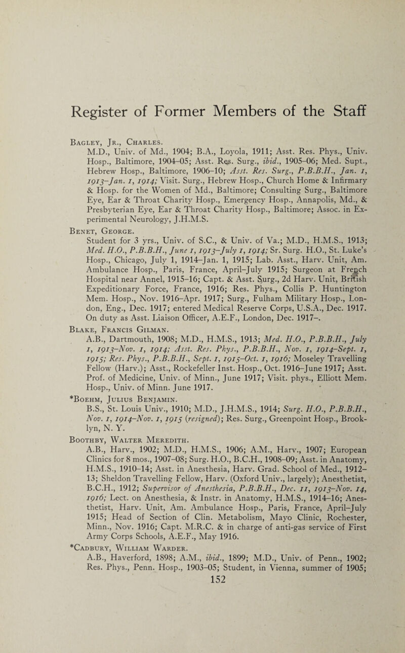 Bagley, Jr., Charles. M.D., Univ. of Md., 1904; B.A., Loyola, 1911; Asst. Res. Phys., Univ. Hosp., Baltimore, 1904-05; Asst. Res. Surg., ibid., 1905-06; Med. Supt., Hebrew Hosp., Baltimore, 1906-10; Asst. Res. Surg., P.B.B.H., Jan. i, I9I3~Jan• Ii I9I4i Visit. Surg., Hebrew Hosp., Church Home & Infirmary & Hosp. for the Women of Md., Baltimore; Consulting Surg., Baltimore Eye, Ear & Throat Charity Hosp., Emergency Hosp., Annapolis, Md., & Presbyterian Eye, Ear & Throat Charity Hosp., Baltimore; Assoc, in Ex¬ perimental Neurology, J.H.M.S. Benet, George. Student for 3 yrs., Univ. of S.C., & Univ. of Va.; M.D., H.M.S., 1913; Med. H.O., P.B.B.H., June i, 1913-July i, 1914; Sr. Surg. H.O., St. Luke’s Hosp., Chicago, July 1, 1914-Jan. 1, 1915; Lab. Asst., Harv. Unit, Am. Ambulance Hosp., Paris, France, April-July 1915; Surgeon at French Hospital near Annel, 1915-16; Capt. & Asst. §urg., 2d Harv. Unit, British Expeditionary Force, France, 1916; Res. Phys., Collis P. Huntington Mem. Hosp., Nov. 1916-Apr. 1917; Surg., Fulham Military Hosp., Lon¬ don, Eng., Dec. 1917; entered Medical Reserve Corps, U.S.A., Dec. 1917. On duty as Asst. Liaison Officer, A.E.F., London, Dec. 1917-. Blake, Francis Gilman. A. B., Dartmouth, 1908; M.D., H.M.S., 1913; Med. H.O., P.B.B.H., July 1, 1913-Nov. 1, 1914; Asst. Res. Phys., P.B.B.H., Nov. 1, 1914-Sept. 1, 1915; Res. Phys., P.B.B.H., Sept. 1, 1913-Oct. 1, 1916; Moseley Travelling Fellow (Harv.); Asst., Rockefeller Inst. Hosp., Oct. 1916-June 1917; Asst. Prof, of Medicine, Univ. of Minn., June 1917; Visit, phys., Elliott Mem. Hosp., Univ. of Minn. June 1917. *Boehm, Julius Benjamin. B. S., St. Louis Univ., 1910; M.D., J.H.M.S., 1914; Surg. H.O., P.B.B.H., Nov. 1, 1914-Nov. 1, 1915 {resigned)-, Res. Surg., Greenpoint Hosp., Brook¬ lyn, N. Y. Boothby, Walter Meredith. A. B., Harv., 1902; M.D., H.M.S., 1906; A.M., Harv., 1907; European Clinics for 8 mos., 1907-08; Surg. H.O., B.C.H., 1908-09; Asst, in Anatomy, H.M.S., 1910-14; Asst, in Anesthesia, Harv. Grad. School of Med., 1912— 13; Sheldon Travelling Fellow, Harv. (Oxford Univ., largely); Anesthetist, B. C.H., 1912; Supervisor of Anesthesia, P.B.B.H., Dec. 11, 1913-Nov. 14, 1916; Lect. on Anesthesia, & Instr. in Anatomy, H.M.S., 1914-16; Anes¬ thetist, Harv. Unit, Am. Ambulance Hosp., Paris, France, April-July 1915; Head of Section of Clin. Metabolism, Mayo Clinic, Rochester, Minn., Nov. 1916; Capt. M.R.C. & in charge of anti-gas service of First Army Corps Schools, A.E.F., May 1916. *Cadbury, William Warder. A.B., Haverford, 1898; A.M., ibid., 1899; M.D., Univ. of Penn., 1902; Res. Phys., Penn. Hosp., 1903-05; Student, in Vienna, summer of 1905;