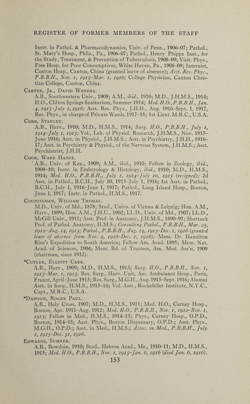 Instr. in Pathol. & Pharmacodynamics, Univ. of Penn., 1906-07; Pathol., St. Mary’s Hosp., Phila., Pa., 1906-07; Pathol., Henry Phipps Inst., for the Study, Treatment, & Prevention of Tuberculosis, 1908-09; Visit. Phys., Free Hosp. for Poor Consumptives, White Haven, Pa., 1908-09; Internist, Canton Hosp., Canton, China (granted leave of absence); Asst. Res. Phys., P.B.B.H., Nov. i, 1915-Mar. 1, 1916; College Physician, Canton Chris¬ tian College, Canton, China. Carter, Jr., David Wendel. A.B., Southwestern Univ., 1909; A.M., ibid., 1910; M.D., J.H.M.S., 1914; H. O., Clifton Springs Sanitarium, Summer 1914; Abed. H.O., P.B.B.H., Jan. 4, 1915-July 1,1916; Asst. Res. Phys., J.H.H., Aug. 1916-Sept. 1, 1917, Res. Phys., in chargeof Private Wards, 1917-18; 1st Lieut. M.R.C., U.S.A. Cobb, Stanley. A. B., Plarv., 1910; M.D., H.M.S., 1914; Surg. H.O., P.B.B.H., July 1, 1914-July 1, 1915; Vol., Lab. of Physiol. Research, J.H.M.S., Nov. 1915— June 1916; Asst, in Physiol., J.H.M.S.; Asst, in Psychiatry, J.H.H., 1916— 17; Asst, in Psychiatry & Physiol., of the Nervous System, J.H.M.S.; Asst. Psychiatrist, J.H.H. Cook, Ward Hance. * A.B., Univ. of Kan., 1909; A.M., ibid., 1910; Fellow in Zoology, ibid., 1909-10; Instr. in Embryology & Histology, ibid., 1910; M.D., H.M.S., 1914; Med. H.O., P.B.B.H., July 1, 1914-July 10, 1915 {resigned); 2d Asst, in Pathol., B.C.H., July 10, 1915-July 1, 1916; 1st Asst, in Pathol., B. C.H., July 1, 1916-June 1, 1917; Pathol., Long Island Hosp., Boston, June 1, 1917; Instr. in Pathol., H.M.S., 1917. Councilman, William Thomas. M.D., Univ. of Md., 1878; Stud., Univs. of Vienna & Leipzig; Hon. A.M., Harv., 1899; Hon. A.M., J.H.U., 1902; LL.D., Univ. of Md., 1907; LL.D., McGill Univ., 1911; Asst. Prof, in Anatomy, J.H.M.S., 1890-91; Shattuck Prof, of Pathol. Anatomy, H.M.S.; Consulting Pathol., P.B.B.H., Mar. 25, 1912- Aug. 14, 1913; Pathol., P.B.B.H., Aug. 14, 1913-Dec. 1, 1916 {granted leave of absence from Nov. 9, 1916-Dec. 1, 1916); Mem. Dr. Hamilton Rice’s Expedition to South America; Fellow Am. Acad. 1895; Mem. Nat. Acad, of Sciences, 1904; Mem. Bd. of Trustees, Am. Med. Ass’n, 1909 (chairman, since 1912). *Cutler, Elliott Carr. A.B., Harv., 1909; M.D., H.M.S., 1913; Surg. H.O., P.B.B.H., Nov. 1, 1913- Mar. 1, 1915; Res. Surg., Harv. Unit, Am. Ambulance Hosp., Paris, France, April-June 1915; Res. Surg., M.G.H., Aug. 1915-Sept. 1916; Alumni Asst, in Surg., H.M.S., 1915-16; Vol. Asst., Rockefeller Institute, N.Y.C., Capt., M.R.C., U.S.A. *Dawson, Roger Paul. A.B., Holy Cross, 1907; M.D., H.M.S., 1911; Med. H.O., Carney Hosp., Boston, Apr. 1911-Aug. 1912; Aled. H.O., P.B.B.H., Nov. 1, 1912—Nov. 1, 1913; Fellow in Med., H.M.S., 1914-15; Phys., Carney Hosp., O.P.D., Boston, 1914-15; Asst. Phys., Boston Dispensary, O.P.D.; Asst. Phys., M.G.H., O.P.D.; Asst, in Med., H.M.S.; Assoc, in Med., P.B.B.H., July I, 1915-Dec. 31, 1916. Edwards, Sumner. A.B., Bowdoin, 1910; Stud., Hebron Acad., Me., 1910-11; M.D., H.M.S., 1915; Med. H.O., P.B.B.H., Nov. 1, 1915-Jan. 6, 1916 {died-Jan. 6, 1916).