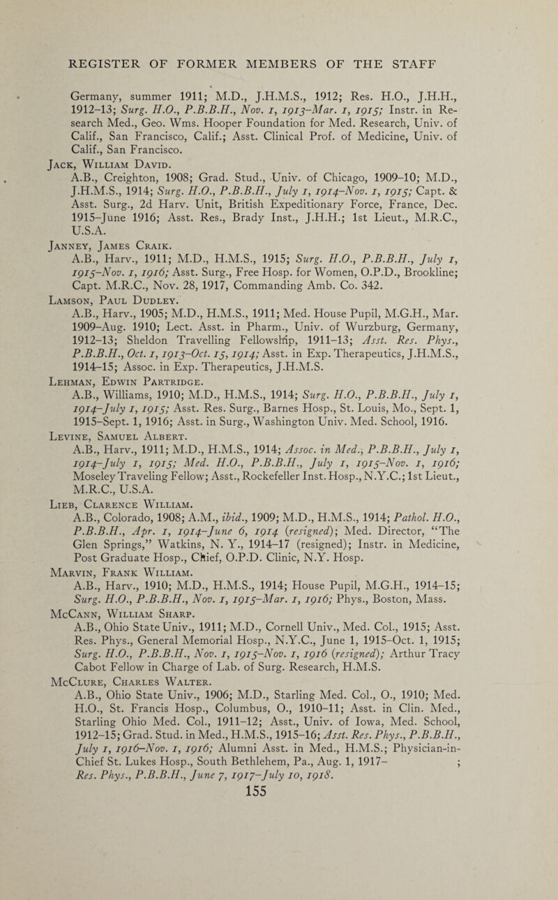 • Germany, summer 1911; M.D., 1912; Res. H.O., 1912- 13; Surg. H.O., Nov. i, 1913-Mar. i, 1915; Instr. in Re¬ search Med., Geo. Wms. Hooper Foundation for Med. Research, Univ. of Calif., San Francisco, Calif.; Asst. Clinical Prof, of Medicine, Univ. of Calif., San Francisco. Jack, William David. A.B., Creighton, 1908; Grad. Stud., Univ. of Chicago, 1909-10; M.D., J.H.M.S., 1914; Surg. H.O., P.B.B.H., July 1, 1914-Nov. 1, 1915; Capt. & Asst. Surg., 2d Harv. Unit, British Expeditionary Force, France, Dec. 1915-June 1916; Asst. Res., Brady Inst., J.H.H.; 1st Lieut., M.R.C., U.S.A. Janney, James Craik. A.B., Harv., 1911; M.D., H.M.S., 1915; Surg. H.O., P.B.B.H., July 1, 1913- Nov. 1, 1916; Asst. Surg., Free Hosp. for Women, O.P.D., Brookline; Capt. M.R.C., Nov. 28, 1917, Commanding Amb. Co. 342. Lamson, Paul Dudley. A.B., Harv., 1905; M.D., H.M.S., 1911; Med. House Pupil, M.G.H., Mar. 1909-Aug. 1910; Lect. Asst, in Pharm., Univ. of Wurzburg, Germany, 1912-13; Sheldon Travelling Fellowship, 1911-13; Asst. Res. Phys., P.B.B.H., Oct. 1,1913-Oct. 13,1914; Asst, in Exp. Therapeutics, J.H.M.S., 1914- 15; Assoc, in Exp. Therapeutics, J.H.M.S. Lehman, Edwin Partridge. A.B., Williams, 1910; M.D., H.M.S., 1914; Surg. H.O., P.B.B.H., July 1, 1914- July 1, 1915; Asst. Res. Surg., Barnes Hosp., St. Louis, Mo., Sept. 1, 1915- Sept. 1, 1916; Asst, in Surg., Washington Univ. Med. School, 1916. Levine, Samuel Albert. A.B., Harv., 1911; M.D., H.M.S., 1914; Assoc, in Med., P.B.B.H., July 1, 1914-July 1, 1915; Med. H.O., P.B.B.H., July 1, 1913-Nov. 1, 1916; Moseley Traveling Fellow; Asst., Rockefeller Inst. Hosp., N.Y.C.; 1st Lieut., M.R.C., U.S.A. Lieb, Clarence William. A.B., Colorado, 1908; A.M., ibid., 1909; M.D., H.M.S., 1914; Pathol. H.O., P.B.B.H., Apr. 1, 1914-June 6, 1914 (resigned)] Med. Director, “The Glen Springs,” Watkins, N. Y., 1914-17 (resigned); Instr. in Medicine, Post Graduate Hosp., Chief, O.P.D. Clinic, N.Y. Hosp. Marvin, Frank William. A.B., Harv., 1910; M.D., H.M.S., 1914; House Pupil, M.G.H., 1914-15; Surg. H.O., P.B.B.H., Nov. 1, 1913-Mar. 1, 1916; Phys., Boston, Mass. McCann, William Sharp. A.B., Ohio State Univ., 1911; M.D., Cornell Univ., Med. Col., 1915; Asst. Res. Phys., General Memorial Hosp., N.Y.C., June 1, 1915-Oct. 1, 1915; Surg. H.O., P.B.B.H., Nov. 1, 1913-Nov. 1, 1916 (resigned); Arthur Tracy Cabot Fellow in Charge of Lab. of Surg. Research, H.M.S. McClure, Charles Walter. A.B., Ohio State Univ., 1906; M.D., Starling Med. Col., O., 1910; Med. H.O., St. Francis Hosp., Columbus, O., 1910-11; Asst, in Clin. Med., Starling Ohio Med. Col., 1911-12; Asst., Univ. of Iowa, Med. School, 1912-15; Grad. Stud, in Med., H.M.S., 1915-16; Asst. Res. Phys., P.B.B.H., July 1, 1916—Nov. 1, 1916; Alumni Asst, in Med., H.M.S.; Physician-in- Chief St. Lukes Hosp., South Bethlehem, Pa., Aug. 1, 1917- ; Res. Phys., P.B.B.H., June 7, 1917-July 10, 1918.