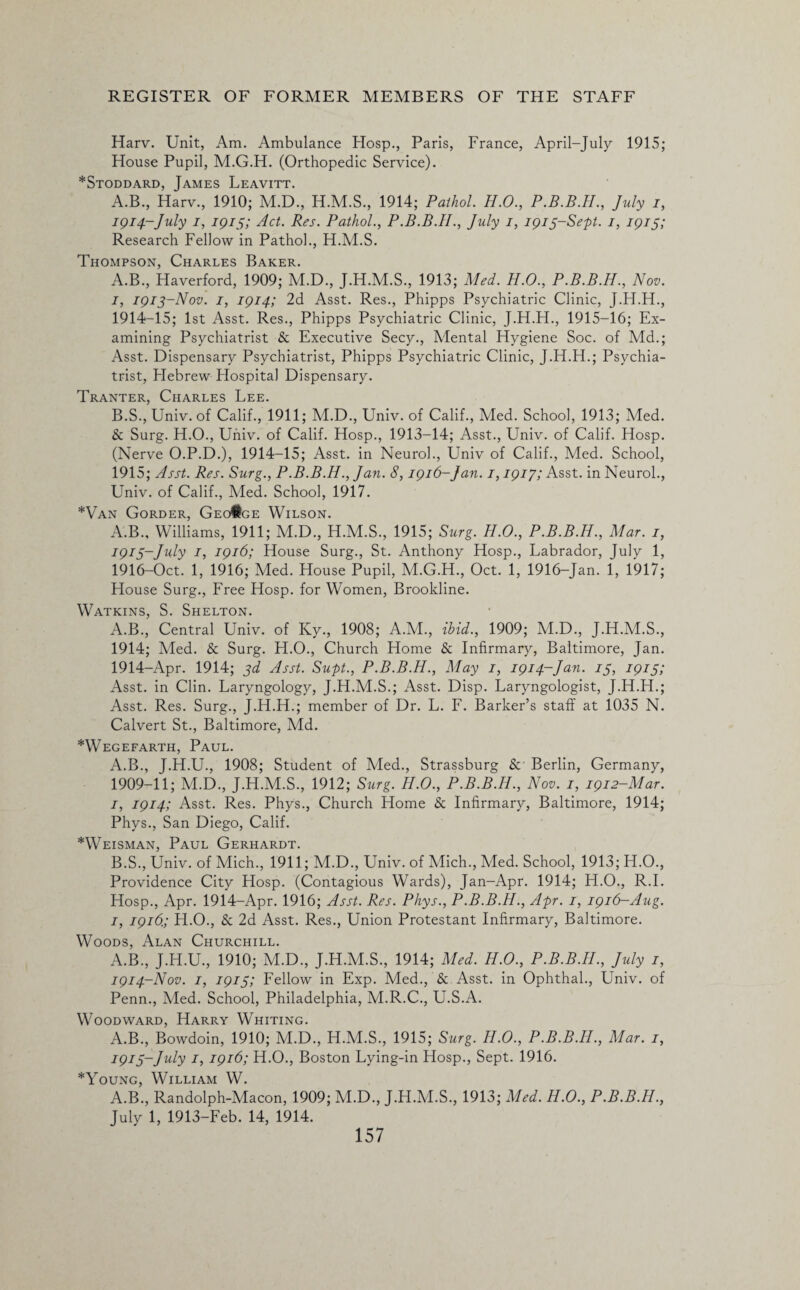 Harv. Unit, Am. Ambulance Hosp., Paris, France, April-July 1915; House Pupil, M.G.H. (Orthopedic Service). *Stoddard, James Leavitt. A.B., Harv., 1910; M.D., H.M.S., 1914; Paihol. H.O., July i, 1914-July i, 79/57 Act. Res. Pathol., P.B.B.II., July 1, 1915-Sept. 1, 1915; Research Fellow in Pathol., H.M.S. Thompson, Charles Baker. A. B., Haverford, 1909; M.D., J.H.M.S., 1913; Med. H.O., P.B.B.H., Nov. 7, 1915-Nov. 7, 1914; 2d Asst. Res., Phipps Psychiatric Clinic, J.H.H., 1914- 15; 1st Asst. Res., Phipps Psychiatric Clinic, J.H.H., 1915-16; Ex¬ amining Psychiatrist & Executive Secy., Mental Hygiene Soc. of Md.; Asst. Dispensary Psychiatrist, Phipps Psychiatric Clinic, J.H.H.; Psychia¬ trist, Flebrew Hospital Dispensary. Tranter, Charles Lee. B. S., Univ. of Calif., 1911; M.D., Univ. of Calif., Med. School, 1913; Med. & Surg. H.O., Univ. of Calif. Hosp., 1913-14; Asst., Univ. of Calif. Hosp. (Nerve O.P.D.), 1914-15; Asst, in Neurol., Univ of Calif., Med. School, 1915; Asst. Res. Surg., P.B.B.H., Jan. 8,1916-Jan. 1,1917; Asst, in Neurol., Univ. of Calif., Med. School, 1917. *Van Gorder, Geo#ge Wilson. A.B., Williams, 1911; M.D., H.M.S., 1915; Surg. H.O., P.B.B.H., Mar. 1, 1915- July 7, 1916; House Surg., St. Anthony Hosp., Labrador, July 1, 1916- Oct. 1, 1916; Med. House Pupil, M.G.H., Oct. 1, 1916-Jan. 1, 1917; House Surg., Free Hosp. for Women, Brookline. Watkins, S. Shelton. A.B., Central Univ. of Ky., 1908; A.M., ibid., 1909; M.D., J.H.M.S., 1914; Med. & Surg. H.O., Church Home & Infirmary, Baltimore, Jan. 1914-Apr. 1914; 3d Asst. Supt., P.B.B.H., May 1, 1914-Jan. 15, 1915; Asst, in Clin. Laryngology, J.H.M.S.; Asst. Disp. Laryngologist, J.H.H.; Asst. Res. Surg., J.H.H.; member of Dr. L. F. Barker’s staff at 1035 N. Calvert St., Baltimore, Md. *Wegefarth, Paul. A. B., J.H.U., 1908; Student of Med., Strassburg & Berlin, Germany, 1909-11; M.D., J.H.M.S., 1912; Surg. H.O., P.B.B.H., Nov. 1, 1912-Mar. 7, 1914; Asst. Res. Phys., Church Home & Infirmary, Baltimore, 1914; Phys., San Diego, Calif. *Weisman, Paul Gerhardt. B. S., Univ. of Mich., 1911; M.D., Univ. of Mich., Med. School, 1913; H.O., Providence City Hosp. (Contagious Wards), Jan-Apr. 1914; H.O., R.I. Hosp., Apr. 1914-Apr. 1916; Asst. Res. Phys., P.B.B.H., Apr. 1, 1916—Aug. 1, 1916.; H.O., & 2d Asst. Res., Union Protestant Infirmary, Baltimore. Woods, Alan Churchill. A.B., J.H.U., 1910; M.D., J.H.M.S., 1914; Med. H.O., P.B.B.H., July 1, 1914- Nov. 1, 1915; Fellow in Exp. Med., & Asst, in Ophthal., Univ. of Penn., Med. School, Philadelphia, M.R.C., U.S.A. Woodward, Harry Whiting. A.B., Bowdoin, 1910; M.D., H.M.S., 1915; Surg. H.O., P.B.B.H., Alar. 1, 1915- July 1, 1916; H.O., Boston Lying-in Hosp., Sept. 1916. *Young, William W. A.B., Randolph-Macon, 1909; M.D., J.H.M.S., 1913; Med. H.O., P.B.B.H., July 1, 1913-Feb. 14, 1914.