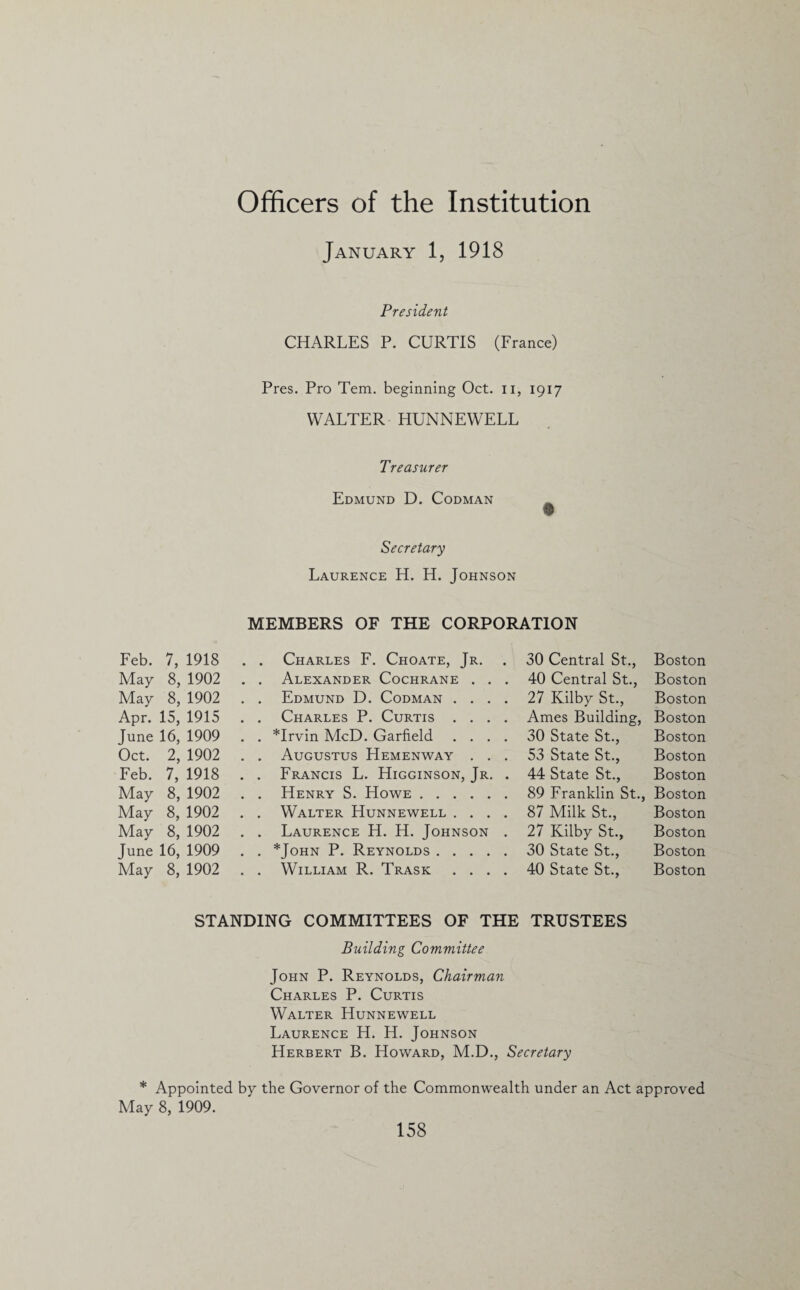 Officers of the Institution January 1, 1918 President CHARLES P. CURTIS (France) Pres. Pro Tem. beginning Oct. n, 1917 WALTER HUNNEWELL Treasurer Edmund D. Codman Secretary Laurence H. H. Johnson MEMBERS OF THE CORPORATION Feb. 7, 1918 . . Charles F. Choate, Jr. 30 Central St., Boston May 8, 1902 . . Alexander Cochrane . . . 40 Central St., Boston May 8, 1902 . . Edmund D. Codman .... 27 Kilby St., Boston Apr. 15, 1915 . . Charles P. Curtis .... Ames Building, Boston June 16, 1909 . . *Irvin McD. Garfield .... 30 State St., Boston Oct. 2, 1902 . . Augustus Hemenway . . . 53 State St., Boston Feb. 7, 1918 . . Francis L. Higginson, Jr. . 44 State St., Boston May 8, 1902 . . Henry S. Howe. 89 Franklin St., Boston May 8, 1902 . . Walter Hunnewell .... 87 Milk St., Boston May 8, 1902 . . Laurence H. H. Johnson . 27 Kilby St., Boston June 16, 1909 . . *John P. Reynolds . 30 State St., Boston May 8, 1902 . . William R. Trask .... 40 State St., Boston STANDING COMMITTEES OF THE TRUSTEES Building Committee John P. Reynolds, Chairman Charles P. Curtis Walter Hunnewell Laurence H. H. Johnson Herbert B. Howard, M.D., Secretary * Appointed by the Governor of the Commonwealth under an Act approved May 8, 1909.