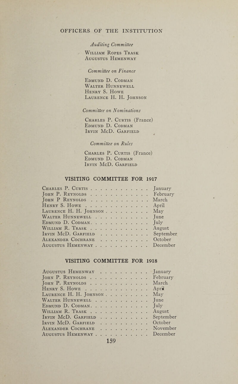 Auditing Committee , William Ropes Trask Augustus Hemenway Committee on Finance Edmund D. Codman Walter Hunnewell Henry S. Howe Laurence H. H. Johnson Committee on Nominations Charles P. Curtis (France) Edmund D. Codman Irvin McD. Garfield Committee on Rules Charles P. Curtis (France) Edmund D. Codman Irvin McD. Garfield VISITING COMMITTEE FOR 1917 Charles P. Curtis.January John P. Reynolds.February John P Reynolds.March Henry S. Howe.April Laurence H. H. Johnson.May Walter Hunnewell.June Edmund D. Codman.July William R. Trask.August Irvin McD. Garfield.September Alexander Cochrane.October Augustus Hemenway.December VISITING COMMITTEE FOR 1918 Augustus Hemenway.January John P. Reynolds.February John P. Reynolds.March Henry S. Howe.April Laurence H. H. Johnson.May Walter Hunnewell.June Edmund D. Codman.July William R. Trask.August Irvin McD. Garfield.September Irvin McD. Garfield.October Alexander Cochrane.November Augustus Hemenway.. December