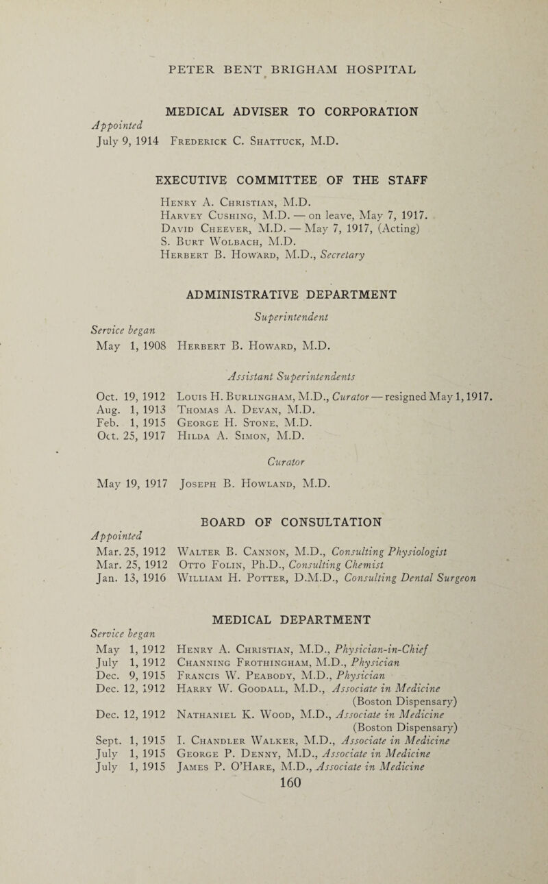 MEDICAL ADVISER TO CORPORATION Appointed July 9, 1914 Frederick C. Shattuck, M.D. EXECUTIVE COMMITTEE OF THE STAFF Henry A. Christian, M.D. Harvey Cushing, M.D. — on leave, May 7, 1917. David Cheever, M.D. — May 7, 1917, (Acting) S. Burt Wolbach, M.D. Herbert B. Howard, M.D., Secretary ADMINISTRATIVE DEPARTMENT Superintendent Service began May 1, 1908 Herbert B. Howard, M.D. Assistant Superintendents Oct. 19, 1912 Aug. 1, 1913 Feb. 1, 1915 Oct. 25, 1917 Louis H. Burlingham, M.D., Curator — resigned May 1,1917. Thomas A. Devan, M.D. George H. Stone, M.D. Hilda A. Simon, M.D. Curator May 19, 1917 Joseph B. Howland, M.D. Appointed Mar. 25, 1912 Mar. 25, 1912 Jan. 13, 1916 BOARD OF CONSULTATION Walter B. Cannon, M.D., Consulting Physiologist Otto Folin, Ph.D., Consulting Chemist William H. Potter, D.M.D., Consulting Dental Surgeon Service began May 1, 1912 July 1, 1912 Dec. 9, 1915 Dec. 12, 1912 Dec. 12, 1912 Sept. 1, 1915 July 1, 1915 July 1,1915 MEDICAL DEPARTMENT Henry A. Christian, M.D., Physician-in-Chief Channing Frothingham, M.D., Physician Francis W. Peabody, M.D., Physician Harry W. Goodall, M.D., Associate in Medicine (Boston Dispensary) Nathaniel K. Wood, M.D., Associate in Medicine (Boston Dispensary) I. Chandler Walker, M.D., Associate in Medicine George P. Denny, M.D., Associate in Medicine James P. O’Hare, M.D., Associate in Medicine