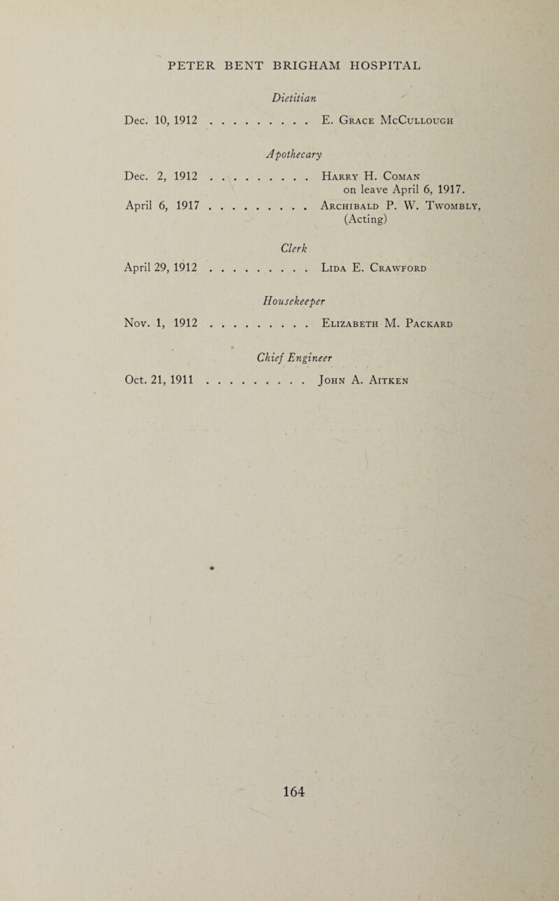 Dietitian Dec. 10, 1912.E. Grace McCullough Apothecary Dec. 2, 1912.Harry H. Coman on leave April 6, 1917. April 6, 1917.Archibald P. YV. Twombly, (Acting) Clerk April 29, 1912.Lida E. Crawford Housekeeper Nov. 1, 1912.Elizabeth M. Packard • Chief Engineer Oct. 21, 1911.John A. Aitken