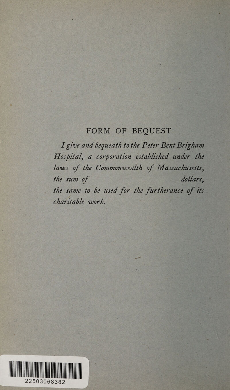 FORM OF BEQUEST I give and bequeath to the Peter Bent Brigham Hospital, a corporation established under the laws of the Commonwealth of Massachusetts, the sum of dollars, the same to be used for the furtherance of its charitable work.