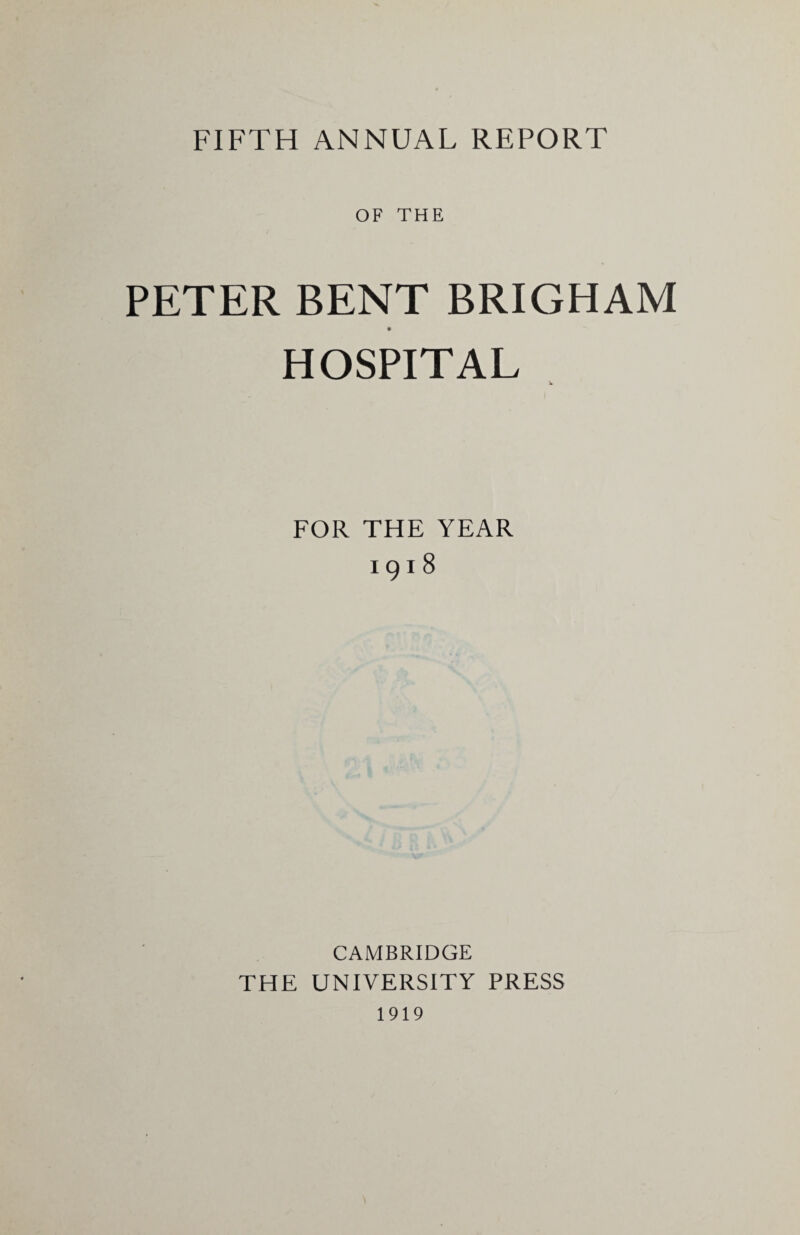 FIFTH ANNUAL REPORT OF THE PETER BENT BRIGHAM HOSPITAL FOR THE YEAR I9l8 CAMBRIDGE THE UNIVERSITY PRESS 1919