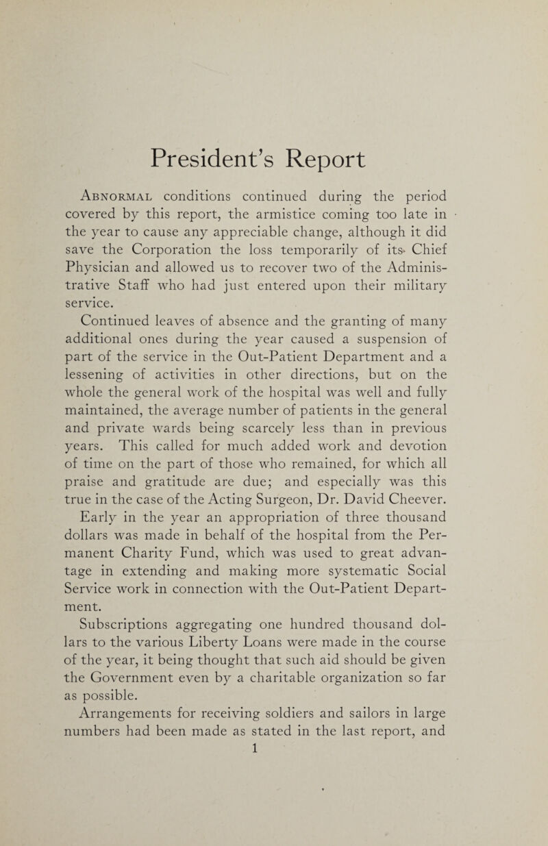 President’s Report Abnormal conditions continued during the period covered by this report, the armistice coming too late in the year to cause any appreciable change, although it did save the Corporation the loss temporarily of its* Chief Physician and allowed us to recover two of the Adminis¬ trative Staff who had just entered upon their military service. Continued leaves of absence and the granting of many additional ones during the year caused a suspension of part of the service in the Out-Patient Department and a lessening of activities in other directions, but on the whole the general work of the hospital was well and fully maintained, the average number of patients in the general and private wards being scarcely less than in previous years. This called for much added work and devotion of time on the part of those who remained, for which all praise and gratitude are due; and especially was this true in the case of the Acting Surgeon, Dr. David Cheever. Early in the year an appropriation of three thousand dollars was made in behalf of the hospital from the Per¬ manent Charity Fund, which was used to great advan¬ tage in extending and making more systematic Social Service work in connection with the Out-Patient Depart¬ ment. Subscriptions aggregating one hundred thousand dol¬ lars to the various Liberty Loans were made in the course of the year, it being thought that such aid should be given the Government even by a charitable organization so far as possible. Arrangements for receiving soldiers and sailors in large numbers had been made as stated in the last report, and